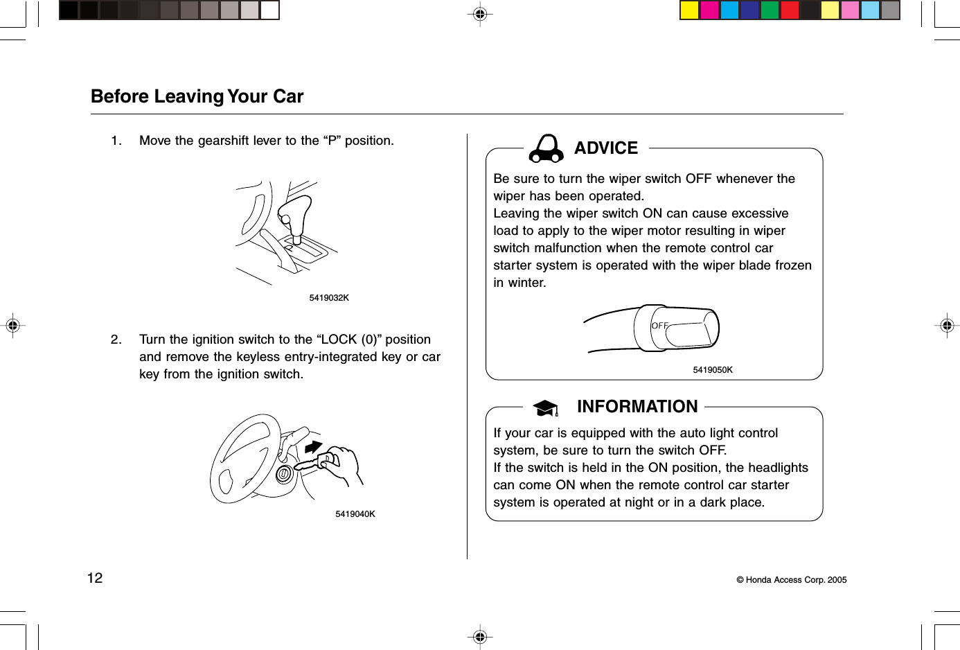 12 © Honda Access Corp. 2005 5419040KBefore Leaving Your Car1. Move the gearshift lever to the “P” position. 5419032K2. Turn the ignition switch to the “LOCK (0)” positionand remove the keyless entry-integrated key or carkey from the ignition switch. 5419050KADVICEINFORMATIONBe sure to turn the wiper switch OFF whenever thewiper has been operated.Leaving the wiper switch ON can cause excessiveload to apply to the wiper motor resulting in wiperswitch malfunction when the remote control carstarter system is operated with the wiper blade frozenin winter.If your car is equipped with the auto light controlsystem, be sure to turn the switch OFF.If the switch is held in the ON position, the headlightscan come ON when the remote control car startersystem is operated at night or in a dark place.