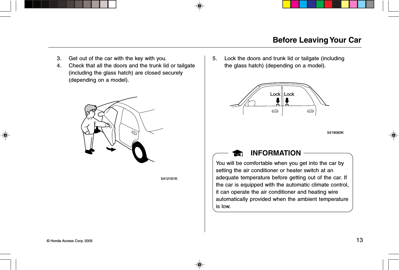 © Honda Access Corp. 2005 13 5412161KBefore Leaving Your Car3. Get out of the car with the key with you.4. Check that all the doors and the trunk lid or tailgate(including the glass hatch) are closed securely(depending on a model).5. Lock the doors and trunk lid or tailgate (includingthe glass hatch) (depending on a model). 5419060KLock LockINFORMATIONYou will be comfortable when you get into the car bysetting the air conditioner or heater switch at anadequate temperature before getting out of the car. Ifthe car is equipped with the automatic climate control,it can operate the air conditioner and heating wireautomatically provided when the ambient temperatureis low.