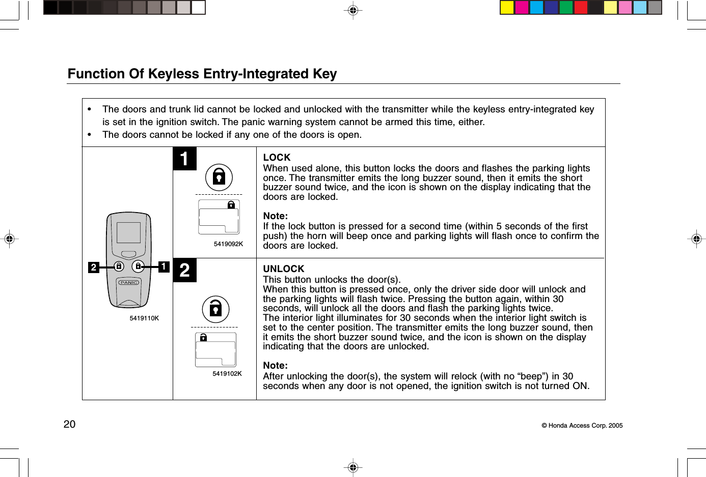 20 © Honda Access Corp. 2005 5419102K 5419092K 5419110K12Function Of Keyless Entry-Integrated Key• The doors and trunk lid cannot be locked and unlocked with the transmitter while the keyless entry-integrated keyis set in the ignition switch. The panic warning system cannot be armed this time, either.• The doors cannot be locked if any one of the doors is open.LOCKWhen used alone, this button locks the doors and flashes the parking lightsonce. The transmitter emits the long buzzer sound, then it emits the shortbuzzer sound twice, and the icon is shown on the display indicating that thedoors are locked.Note:If the lock button is pressed for a second time (within 5 seconds of the firstpush) the horn will beep once and parking lights will flash once to confirm thedoors are locked.UNLOCKThis button unlocks the door(s).When this button is pressed once, only the driver side door will unlock andthe parking lights will flash twice. Pressing the button again, within 30seconds, will unlock all the doors and flash the parking lights twice.The interior light illuminates for 30 seconds when the interior light switch isset to the center position. The transmitter emits the long buzzer sound, thenit emits the short buzzer sound twice, and the icon is shown on the displayindicating that the doors are unlocked.Note:After unlocking the door(s), the system will relock (with no “beep”) in 30seconds when any door is not opened, the ignition switch is not turned ON.12