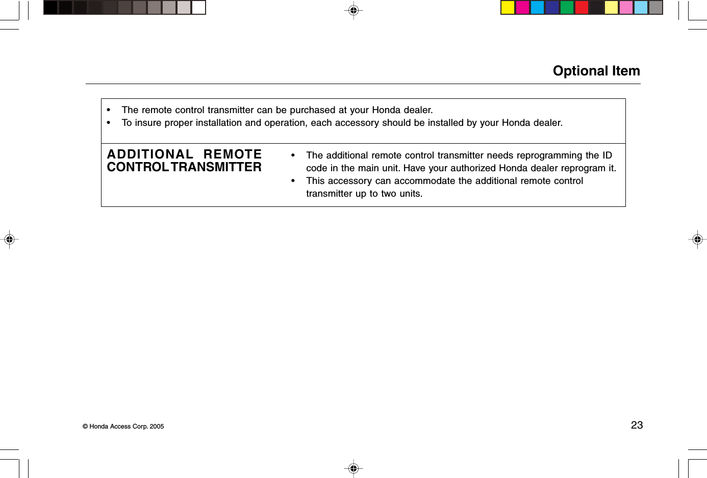 © Honda Access Corp. 2005 23Optional Item• The remote control transmitter can be purchased at your Honda dealer.• To insure proper installation and operation, each accessory should be installed by your Honda dealer.ADDITIONAL REMOTECONTROL TRANSMITTER• The additional remote control transmitter needs reprogramming the IDcode in the main unit. Have your authorized Honda dealer reprogram it.• This accessory can accommodate the additional remote controltransmitter up to two units.