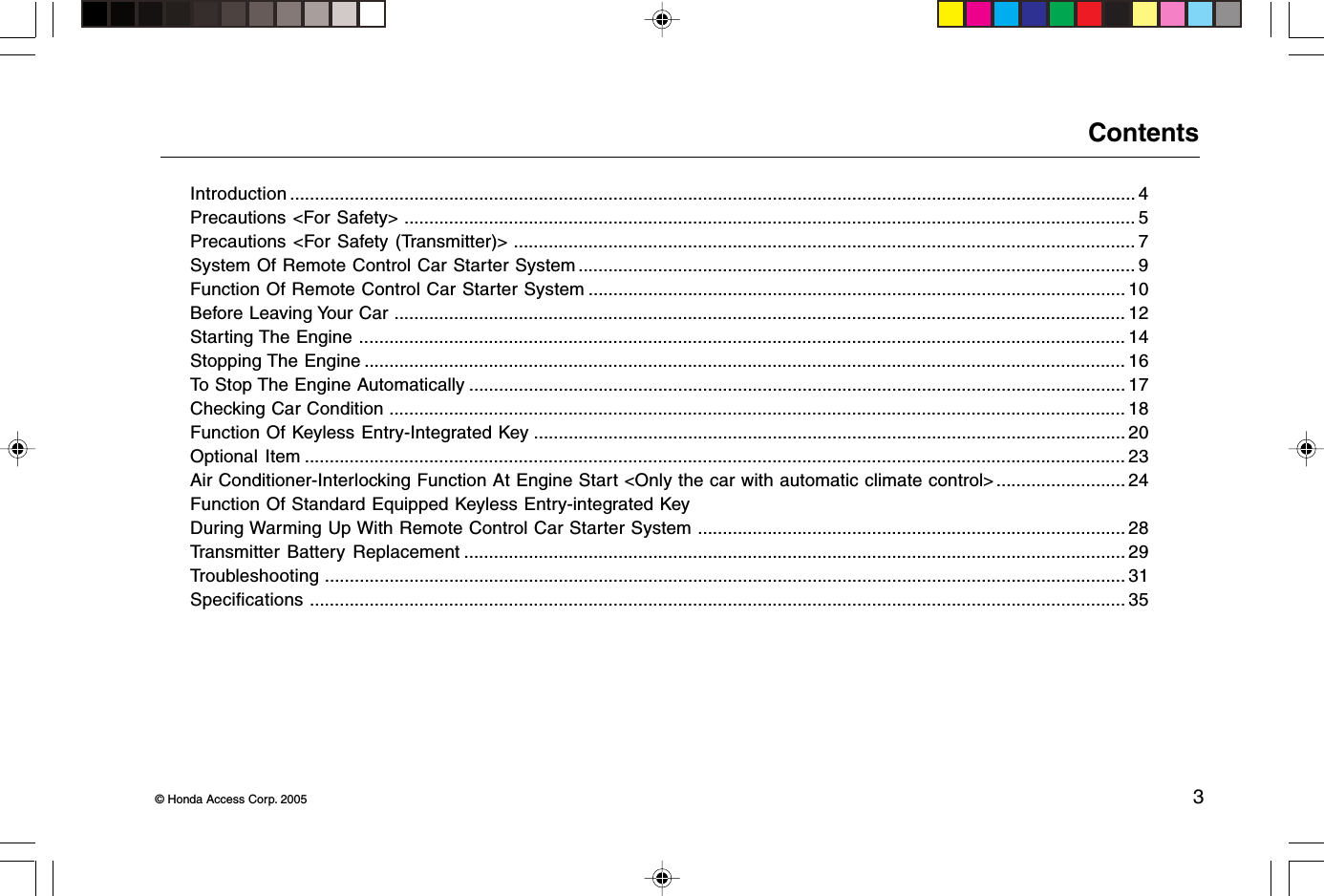 © Honda Access Corp. 2005 3ContentsIntroduction .......................................................................................................................................................................... 4Precautions &lt;For Safety&gt; ................................................................................................................................................... 5Precautions &lt;For Safety (Transmitter)&gt; ............................................................................................................................. 7System Of Remote Control Car Starter System ................................................................................................................ 9Function Of Remote Control Car Starter System ............................................................................................................ 10Before Leaving Your Car ................................................................................................................................................... 12Starting The Engine .......................................................................................................................................................... 14Stopping The Engine ......................................................................................................................................................... 16To Stop The Engine Automatically .................................................................................................................................... 17Checking Car Condition .................................................................................................................................................... 18Function Of Keyless Entry-Integrated Key ....................................................................................................................... 20Optional Item ..................................................................................................................................................................... 23Air Conditioner-Interlocking Function At Engine Start &lt;Only the car with automatic climate control&gt; .......................... 24Function Of Standard Equipped Keyless Entry-integrated KeyDuring Warming Up With Remote Control Car Starter System ...................................................................................... 28Transmitter Battery Replacement ..................................................................................................................................... 29Troubleshooting ................................................................................................................................................................. 31Specifications .................................................................................................................................................................... 35