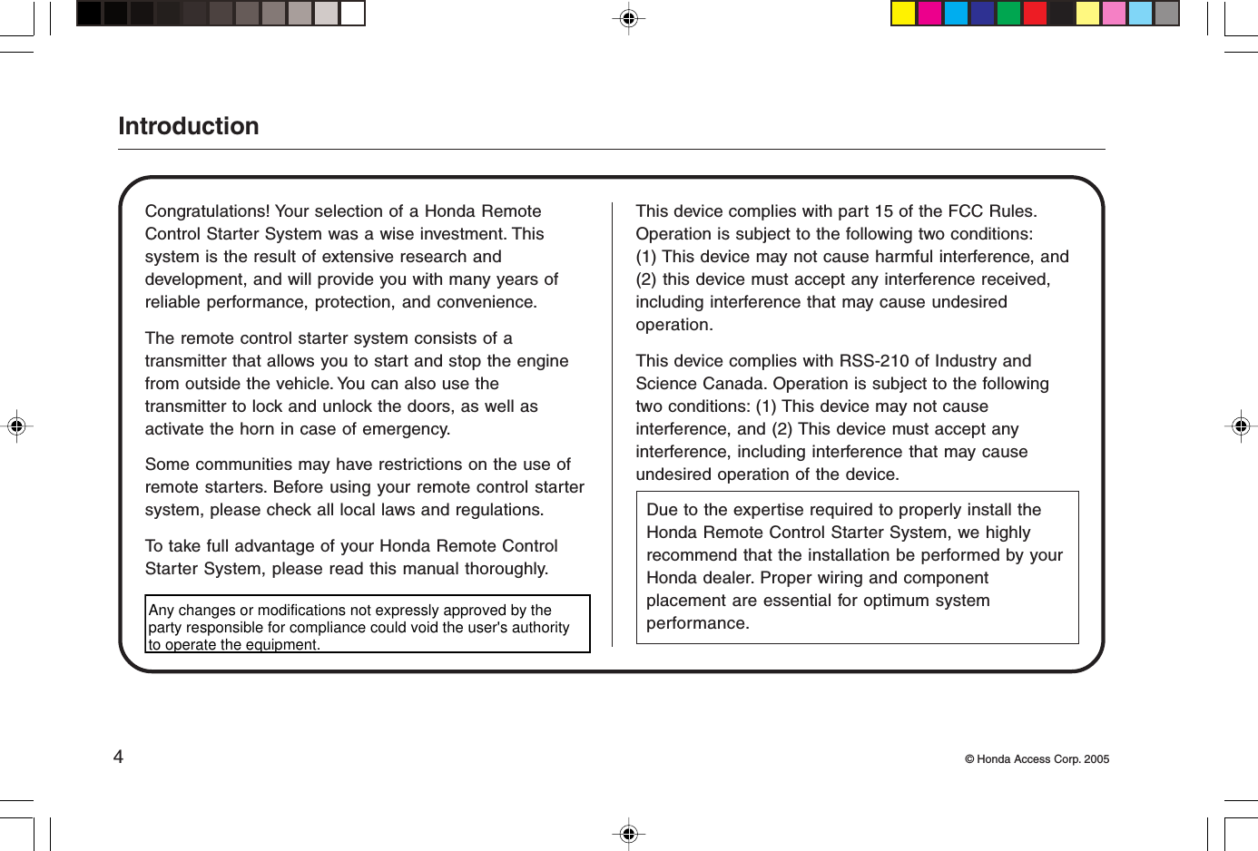 4© Honda Access Corp. 2005IntroductionCongratulations! Your selection of a Honda RemoteControl Starter System was a wise investment. Thissystem is the result of extensive research anddevelopment, and will provide you with many years ofreliable performance, protection, and convenience.The remote control starter system consists of atransmitter that allows you to start and stop the enginefrom outside the vehicle. You can also use thetransmitter to lock and unlock the doors, as well asactivate the horn in case of emergency.Some communities may have restrictions on the use ofremote starters. Before using your remote control startersystem, please check all local laws and regulations.To take full advantage of your Honda Remote ControlStarter System, please read this manual thoroughly.This device complies with part 15 of the FCC Rules.Operation is subject to the following two conditions:(1) This device may not cause harmful interference, and(2) this device must accept any interference received,including interference that may cause undesiredoperation.This device complies with RSS-210 of Industry andScience Canada. Operation is subject to the followingtwo conditions: (1) This device may not causeinterference, and (2) This device must accept anyinterference, including interference that may causeundesired operation of the device.Due to the expertise required to properly install theHonda Remote Control Starter System, we highlyrecommend that the installation be performed by yourHonda dealer. Proper wiring and componentplacement are essential for optimum systemperformance.Any changes or modifications not expressly approved by the party responsible for compliance could void the user&apos;s authority to operate the equipment.