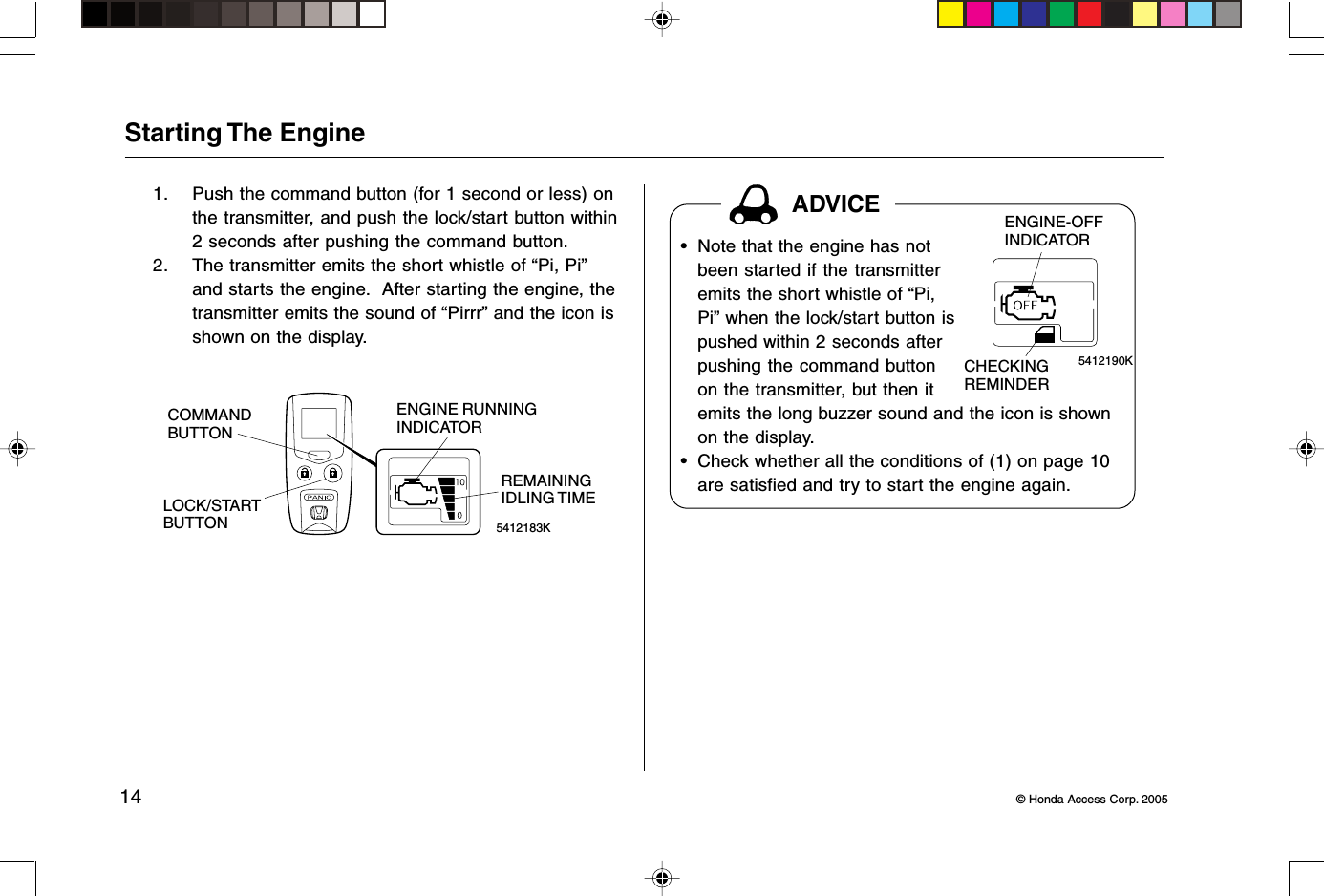 14 © Honda Access Corp. 2005ADVICEStarting The Engine1. Push the command button (for 1 second or less) onthe transmitter, and push the lock/start button within2 seconds after pushing the command button.2. The transmitter emits the short whistle of “Pi, Pi”and starts the engine.  After starting the engine, thetransmitter emits the sound of “Pirrr” and the icon isshown on the display.5412183KREMAININGIDLING TIMECOMMANDBUTTONLOCK/STARTBUTTONENGINE RUNNINGINDICATOR5412190KENGINE-OFFINDICATORCHECKINGREMINDER• Note that the engine has notbeen started if the transmitteremits the short whistle of “Pi,Pi” when the lock/start button ispushed within 2 seconds afterpushing the command buttonon the transmitter, but then itemits the long buzzer sound and the icon is shownon the display.• Check whether all the conditions of (1) on page 10are satisfied and try to start the engine again.