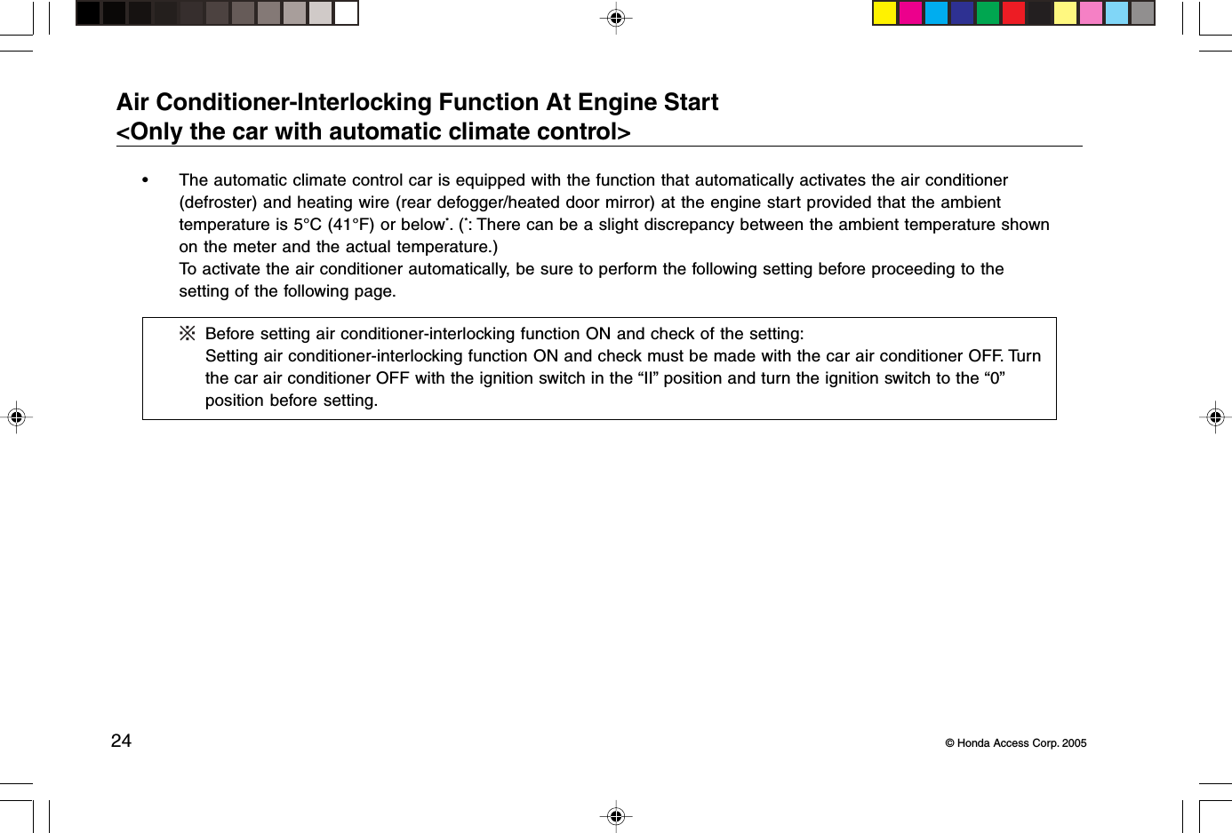 24 © Honda Access Corp. 2005Air Conditioner-Interlocking Function At Engine Start&lt;Only the car with automatic climate control&gt;• The automatic climate control car is equipped with the function that automatically activates the air conditioner(defroster) and heating wire (rear defogger/heated door mirror) at the engine start provided that the ambienttemperature is 5°C (41°F) or below*. (*: There can be a slight discrepancy between the ambient temperature shownon the meter and the actual temperature.)To activate the air conditioner automatically, be sure to perform the following setting before proceeding to thesetting of the following page.Before setting air conditioner-interlocking function ON and check of the setting:Setting air conditioner-interlocking function ON and check must be made with the car air conditioner OFF. Turnthe car air conditioner OFF with the ignition switch in the “II” position and turn the ignition switch to the “0”position before setting.