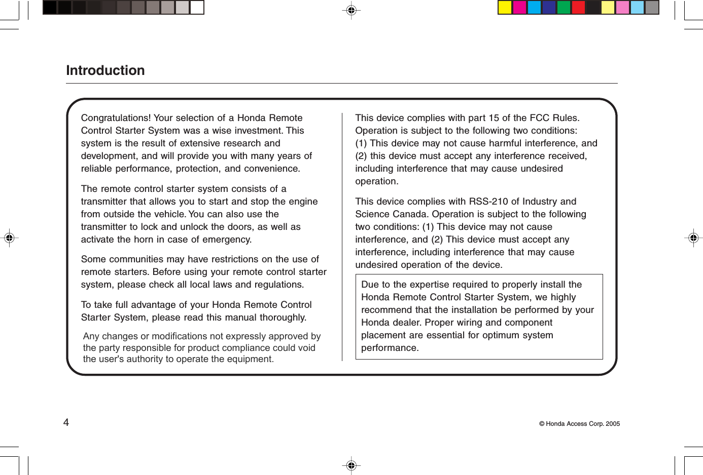 4© Honda Access Corp. 2005IntroductionCongratulations! Your selection of a Honda RemoteControl Starter System was a wise investment. Thissystem is the result of extensive research anddevelopment, and will provide you with many years ofreliable performance, protection, and convenience.The remote control starter system consists of atransmitter that allows you to start and stop the enginefrom outside the vehicle. You can also use thetransmitter to lock and unlock the doors, as well asactivate the horn in case of emergency.Some communities may have restrictions on the use ofremote starters. Before using your remote control startersystem, please check all local laws and regulations.To take full advantage of your Honda Remote ControlStarter System, please read this manual thoroughly.This device complies with part 15 of the FCC Rules.Operation is subject to the following two conditions:(1) This device may not cause harmful interference, and(2) this device must accept any interference received,including interference that may cause undesiredoperation.This device complies with RSS-210 of Industry andScience Canada. Operation is subject to the followingtwo conditions: (1) This device may not causeinterference, and (2) This device must accept anyinterference, including interference that may causeundesired operation of the device.Due to the expertise required to properly install theHonda Remote Control Starter System, we highlyrecommend that the installation be performed by yourHonda dealer. Proper wiring and componentplacement are essential for optimum systemperformance.Any changes or modifications not expressly approved by the party responsible for product compliance could void the user&apos;s authority to operate the equipment. 