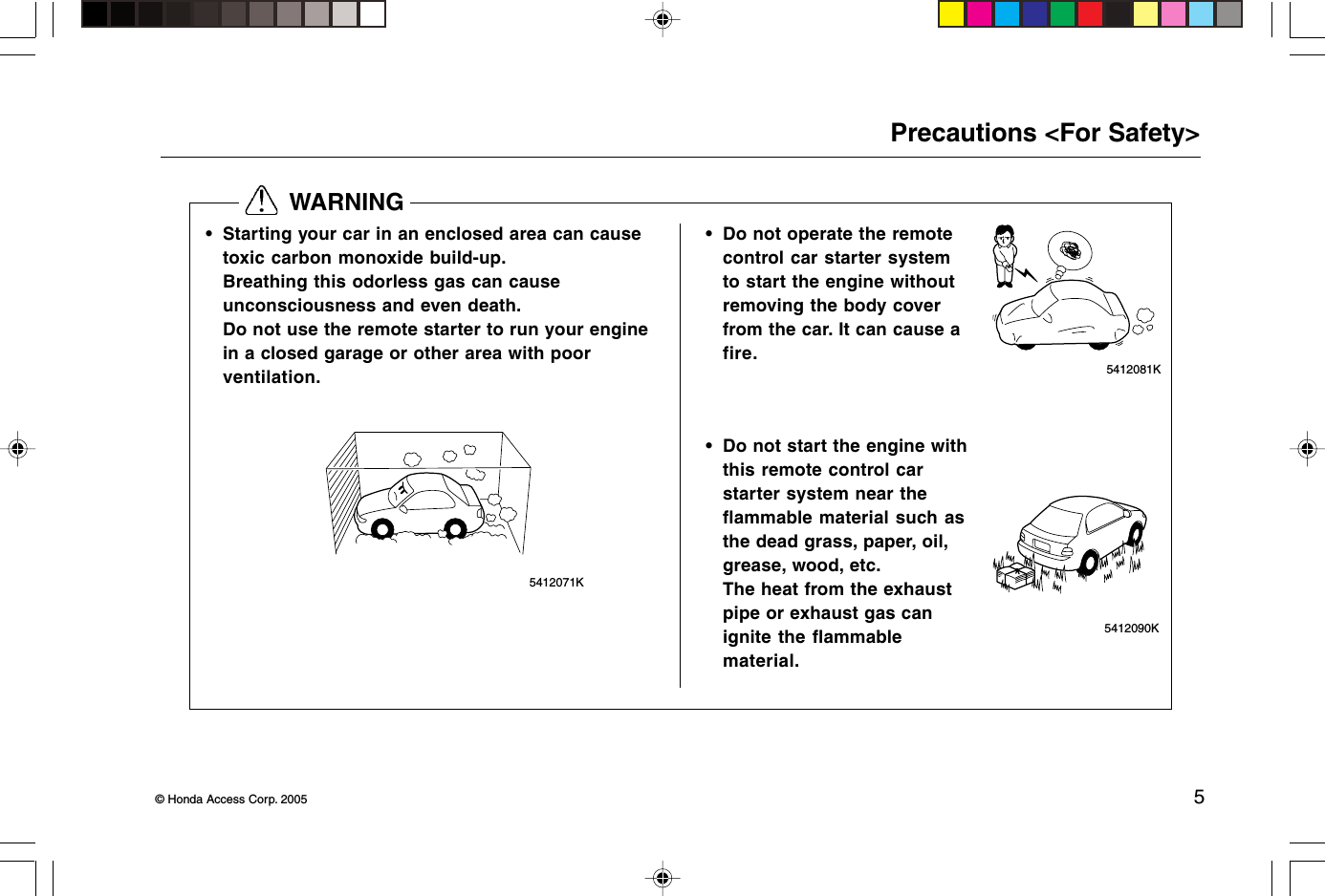 © Honda Access Corp. 2005 55412071K  WARNINGPrecautions &lt;For Safety&gt;• Starting your car in an enclosed area can causetoxic carbon monoxide build-up.Breathing this odorless gas can causeunconsciousness and even death.Do not use the remote starter to run your enginein a closed garage or other area with poorventilation.• Do not operate the remotecontrol car starter systemto start the engine withoutremoving the body coverfrom the car. It can cause afire.5412081K• Do not start the engine withthis remote control carstarter system near theflammable material such asthe dead grass, paper, oil,grease, wood, etc.The heat from the exhaustpipe or exhaust gas canignite the flammablematerial. 5412090K