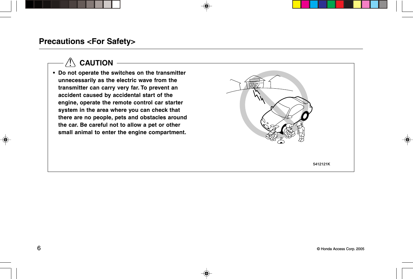 6© Honda Access Corp. 20055412121K  CAUTIONPrecautions &lt;For Safety&gt;• Do not operate the switches on the transmitterunnecessarily as the electric wave from thetransmitter can carry very far. To prevent anaccident caused by accidental start of theengine, operate the remote control car startersystem in the area where you can check thatthere are no people, pets and obstacles aroundthe car. Be careful not to allow a pet or othersmall animal to enter the engine compartment.