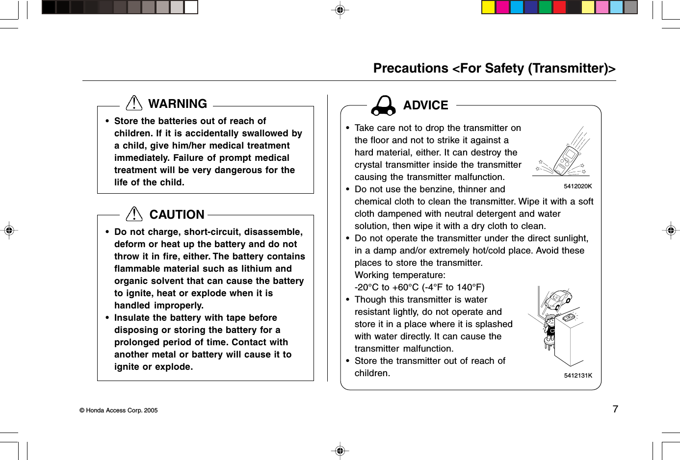 © Honda Access Corp. 2005 7 5412131K 5412020KADVICEPrecautions &lt;For Safety (Transmitter)&gt;  WARNING• Do not charge, short-circuit, disassemble,deform or heat up the battery and do notthrow it in fire, either. The battery containsflammable material such as lithium andorganic solvent that can cause the batteryto ignite, heat or explode when it ishandled improperly.• Insulate the battery with tape beforedisposing or storing the battery for aprolonged period of time. Contact withanother metal or battery will cause it toignite or explode.  CAUTION• Take care not to drop the transmitter onthe floor and not to strike it against ahard material, either. It can destroy thecrystal transmitter inside the transmittercausing the transmitter malfunction.• Do not use the benzine, thinner andchemical cloth to clean the transmitter. Wipe it with a softcloth dampened with neutral detergent and watersolution, then wipe it with a dry cloth to clean.• Do not operate the transmitter under the direct sunlight,in a damp and/or extremely hot/cold place. Avoid theseplaces to store the transmitter.Working temperature:-20°C to +60°C (-4°F to 140°F)• Though this transmitter is waterresistant lightly, do not operate andstore it in a place where it is splashedwith water directly. It can cause thetransmitter malfunction.• Store the transmitter out of reach ofchildren.• Store the batteries out of reach ofchildren. If it is accidentally swallowed bya child, give him/her medical treatmentimmediately. Failure of prompt medicaltreatment will be very dangerous for thelife of the child.