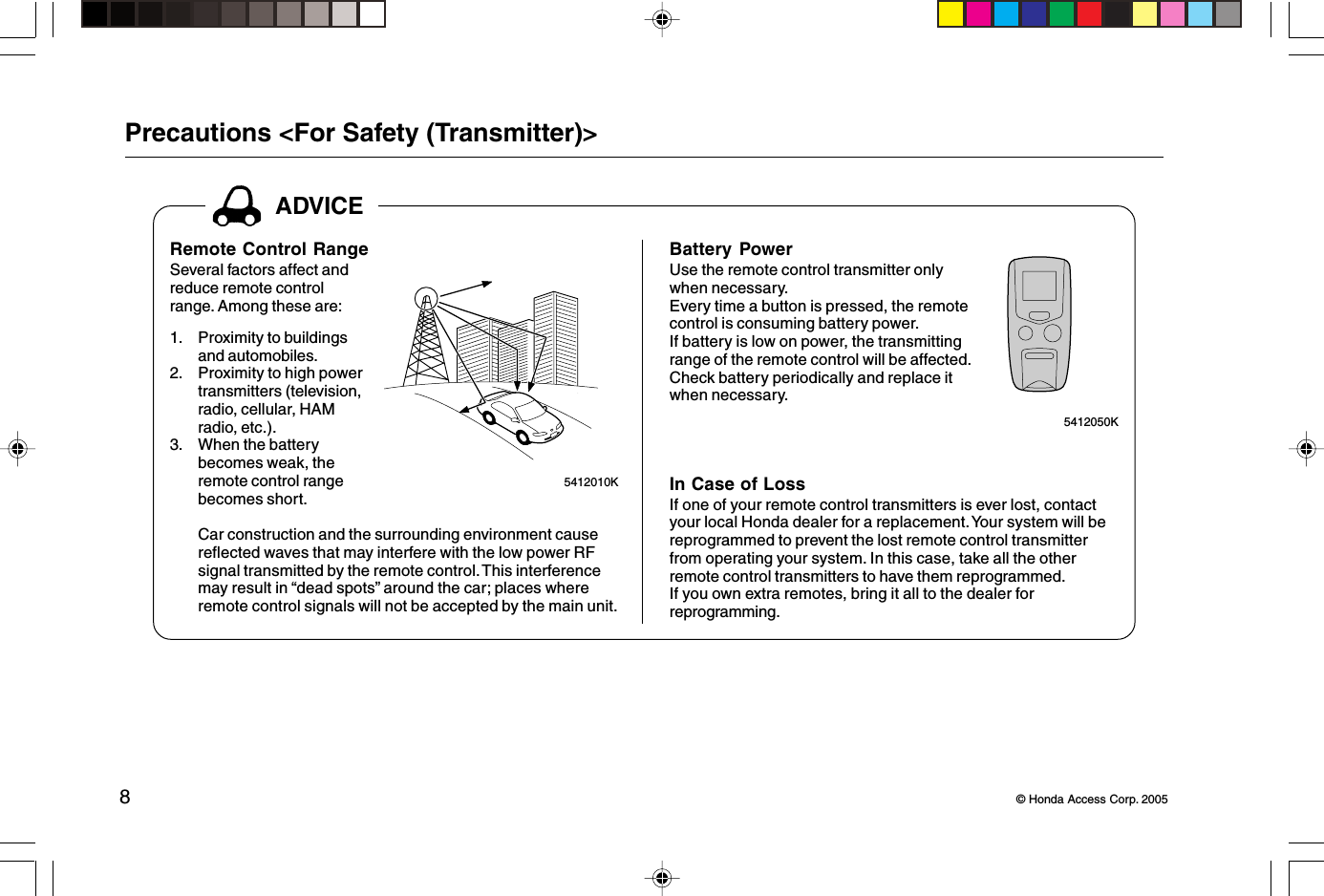 8© Honda Access Corp. 2005Battery PowerUse the remote control transmitter onlywhen necessary.Every time a button is pressed, the remotecontrol is consuming battery power.If battery is low on power, the transmittingrange of the remote control will be affected.Check battery periodically and replace itwhen necessary.In Case of LossIf one of your remote control transmitters is ever lost, contactyour local Honda dealer for a replacement. Your system will bereprogrammed to prevent the lost remote control transmitterfrom operating your system. In this case, take all the otherremote control transmitters to have them reprogrammed.If you own extra remotes, bring it all to the dealer forreprogramming.ADVICERemote Control RangeSeveral factors affect andreduce remote controlrange. Among these are:1. Proximity to buildingsand automobiles.2. Proximity to high powertransmitters (television,radio, cellular, HAMradio, etc.).3. When the batterybecomes weak, theremote control rangebecomes short.Car construction and the surrounding environment causereflected waves that may interfere with the low power RFsignal transmitted by the remote control. This interferencemay result in “dead spots” around the car; places whereremote control signals will not be accepted by the main unit.5412010K 5412050KPrecautions &lt;For Safety (Transmitter)&gt;