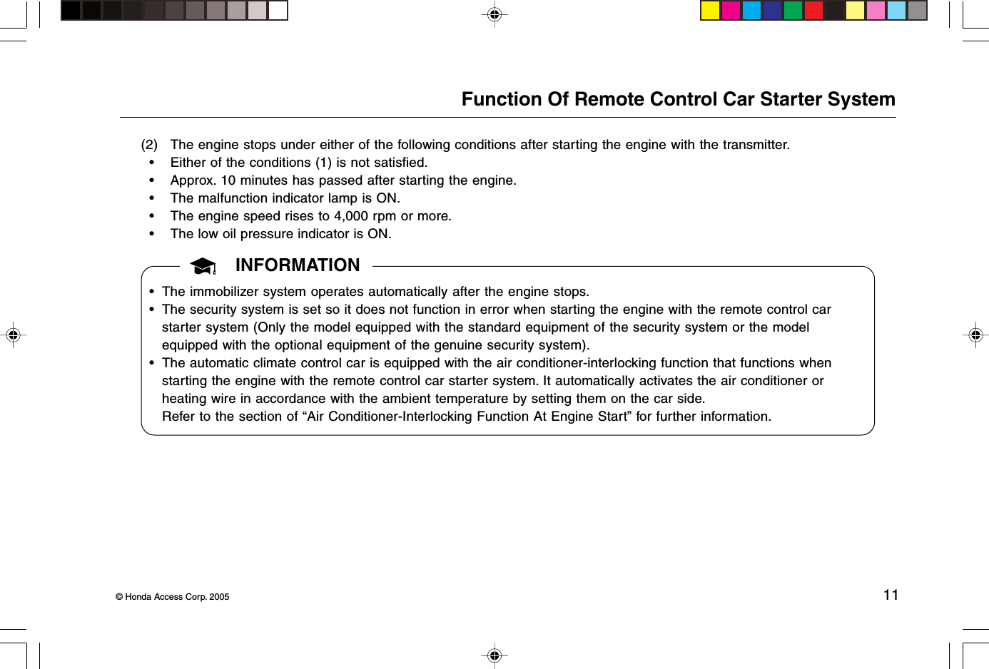 © Honda Access Corp. 2005 11Function Of Remote Control Car Starter System(2) The engine stops under either of the following conditions after starting the engine with the transmitter.• Either of the conditions (1) is not satisfied.• Approx. 10 minutes has passed after starting the engine.• The malfunction indicator lamp is ON.• The engine speed rises to 4,000 rpm or more.• The low oil pressure indicator is ON.INFORMATION• The immobilizer system operates automatically after the engine stops.• The security system is set so it does not function in error when starting the engine with the remote control carstarter system (Only the model equipped with the standard equipment of the security system or the modelequipped with the optional equipment of the genuine security system).• The automatic climate control car is equipped with the air conditioner-interlocking function that functions whenstarting the engine with the remote control car starter system. It automatically activates the air conditioner orheating wire in accordance with the ambient temperature by setting them on the car side.Refer to the section of “Air Conditioner-Interlocking Function At Engine Start” for further information.