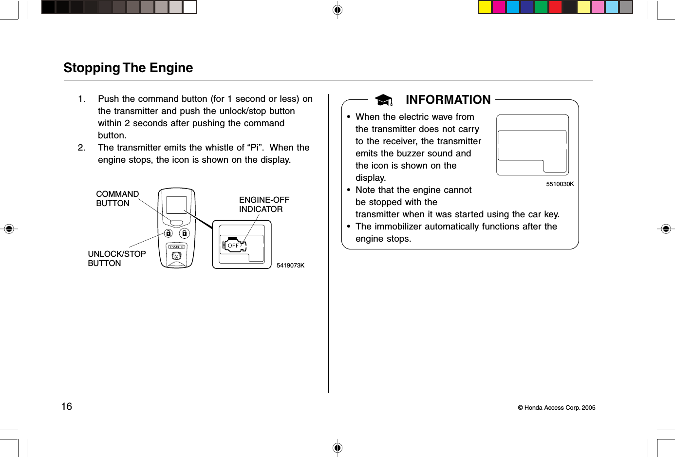 16 © Honda Access Corp. 2005Stopping The Engine1. Push the command button (for 1 second or less) onthe transmitter and push the unlock/stop buttonwithin 2 seconds after pushing the commandbutton.2. The transmitter emits the whistle of “Pi”.  When theengine stops, the icon is shown on the display.5419073KENGINE-OFFINDICATORUNLOCK/STOPBUTTONCOMMANDBUTTONINFORMATION• When the electric wave fromthe transmitter does not carryto the receiver, the transmitteremits the buzzer sound andthe icon is shown on thedisplay.• Note that the engine cannotbe stopped with thetransmitter when it was started using the car key.• The immobilizer automatically functions after theengine stops.5510030K