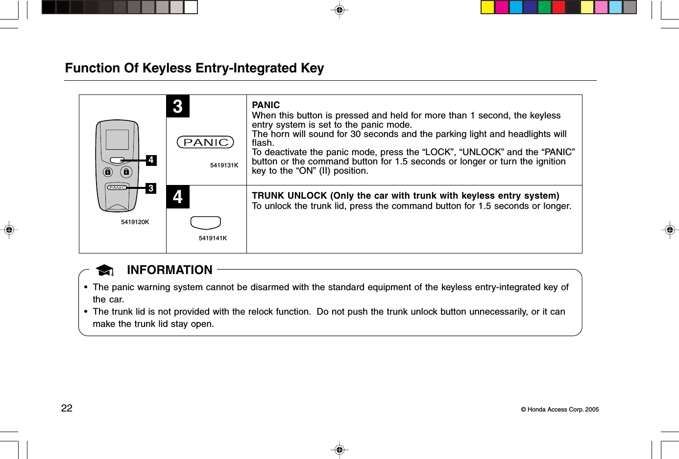 22 © Honda Access Corp. 2005 5419141K 5419131K 5419120K34Function Of Keyless Entry-Integrated KeyPANICWhen this button is pressed and held for more than 1 second, the keylessentry system is set to the panic mode.The horn will sound for 30 seconds and the parking light and headlights willflash.To deactivate the panic mode, press the “LOCK”, “UNLOCK” and the “PANIC”button or the command button for 1.5 seconds or longer or turn the ignitionkey to the “ON” (II) position.TRUNK UNLOCK (Only the car with trunk with keyless entry system)To unlock the trunk lid, press the command button for 1.5 seconds or longer.34INFORMATION• The panic warning system cannot be disarmed with the standard equipment of the keyless entry-integrated key ofthe car.• The trunk lid is not provided with the relock function.  Do not push the trunk unlock button unnecessarily, or it canmake the trunk lid stay open.