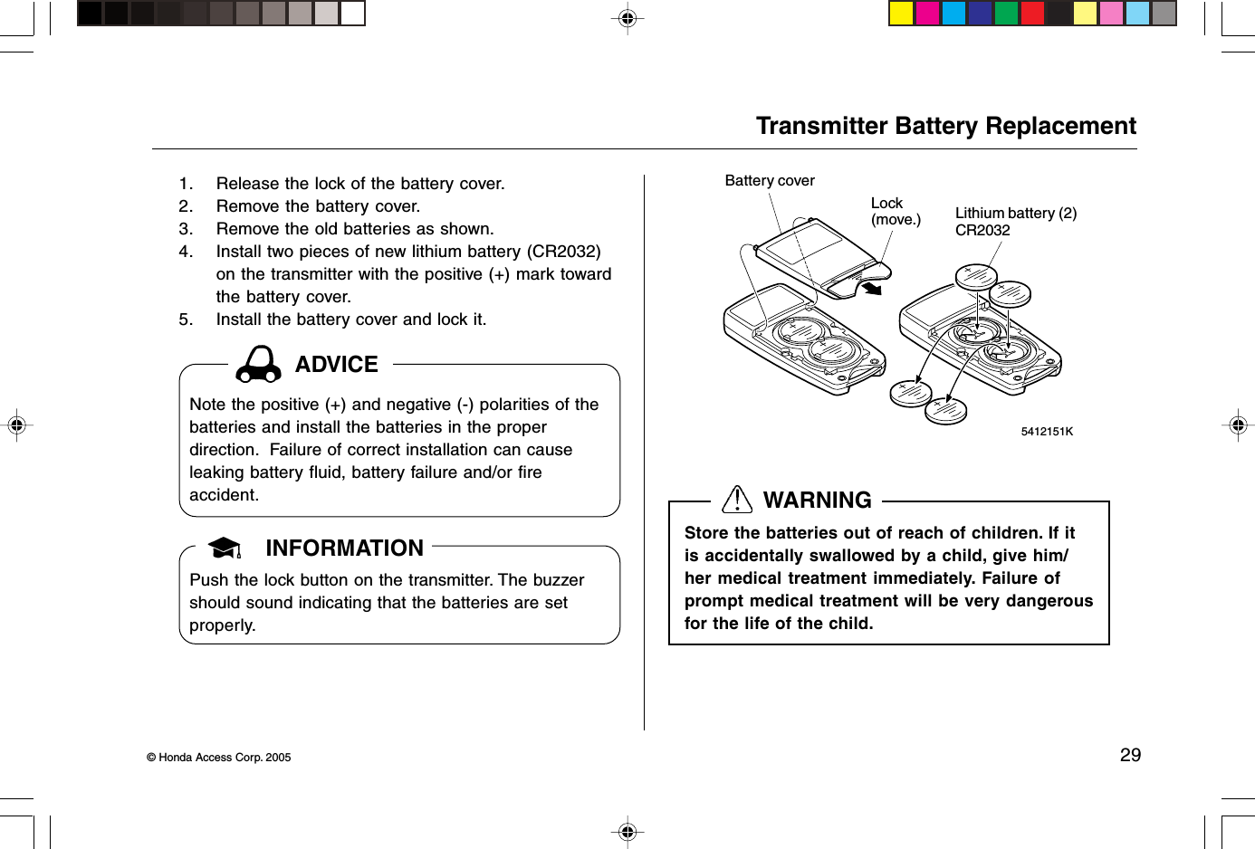 © Honda Access Corp. 2005 29 5412151KTransmitter Battery Replacement1. Release the lock of the battery cover.2. Remove the battery cover.3. Remove the old batteries as shown.4. Install two pieces of new lithium battery (CR2032)on the transmitter with the positive (+) mark towardthe battery cover.5. Install the battery cover and lock it.Battery coverLock(move.) Lithium battery (2)CR2032INFORMATIONPush the lock button on the transmitter. The buzzershould sound indicating that the batteries are setproperly.  WARNINGStore the batteries out of reach of children. If itis accidentally swallowed by a child, give him/her medical treatment immediately. Failure ofprompt medical treatment will be very dangerousfor the life of the child.ADVICENote the positive (+) and negative (-) polarities of thebatteries and install the batteries in the properdirection.  Failure of correct installation can causeleaking battery fluid, battery failure and/or fireaccident.