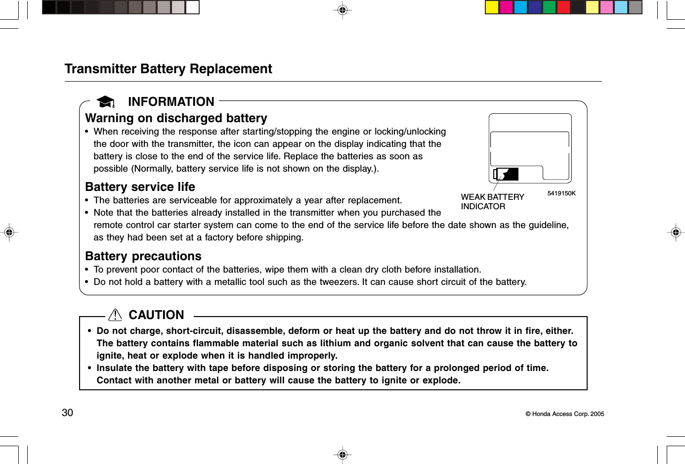 30 © Honda Access Corp. 2005INFORMATIONTransmitter Battery ReplacementWarning on discharged battery• When receiving the response after starting/stopping the engine or locking/unlockingthe door with the transmitter, the icon can appear on the display indicating that thebattery is close to the end of the service life. Replace the batteries as soon aspossible (Normally, battery service life is not shown on the display.).Battery service life• The batteries are serviceable for approximately a year after replacement.• Note that the batteries already installed in the transmitter when you purchased theremote control car starter system can come to the end of the service life before the date shown as the guideline,as they had been set at a factory before shipping.Battery precautions• To prevent poor contact of the batteries, wipe them with a clean dry cloth before installation.• Do not hold a battery with a metallic tool such as the tweezers. It can cause short circuit of the battery.5419150KWEAK BATTERYINDICATOR• Do not charge, short-circuit, disassemble, deform or heat up the battery and do not throw it in fire, either.The battery contains flammable material such as lithium and organic solvent that can cause the battery toignite, heat or explode when it is handled improperly.• Insulate the battery with tape before disposing or storing the battery for a prolonged period of time.Contact with another metal or battery will cause the battery to ignite or explode.  CAUTION