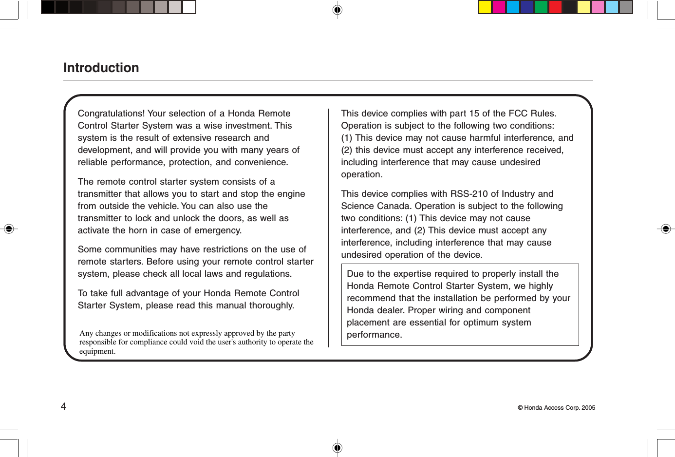 4© Honda Access Corp. 2005IntroductionCongratulations! Your selection of a Honda RemoteControl Starter System was a wise investment. Thissystem is the result of extensive research anddevelopment, and will provide you with many years ofreliable performance, protection, and convenience.The remote control starter system consists of atransmitter that allows you to start and stop the enginefrom outside the vehicle. You can also use thetransmitter to lock and unlock the doors, as well asactivate the horn in case of emergency.Some communities may have restrictions on the use ofremote starters. Before using your remote control startersystem, please check all local laws and regulations.To take full advantage of your Honda Remote ControlStarter System, please read this manual thoroughly.This device complies with part 15 of the FCC Rules.Operation is subject to the following two conditions:(1) This device may not cause harmful interference, and(2) this device must accept any interference received,including interference that may cause undesiredoperation.This device complies with RSS-210 of Industry andScience Canada. Operation is subject to the followingtwo conditions: (1) This device may not causeinterference, and (2) This device must accept anyinterference, including interference that may causeundesired operation of the device.Due to the expertise required to properly install theHonda Remote Control Starter System, we highlyrecommend that the installation be performed by yourHonda dealer. Proper wiring and componentplacement are essential for optimum systemperformance.Any changes or modifications not expressly approved by the party responsible for compliance could void the user&apos;s authority to operate the equipment.