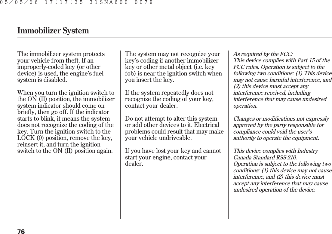 As required by the FCC:This device complies with Part 15 of theFCC rules. Operation is subject to thefollowing two conditions: (1) This devicemay not cause harmful interference, and(2) this device must accept anyinterference received, includinginterference that may cause undesiredoperation.Changes or modifications not expresslyapproved by the party responsible forcompliance could void the user’sauthority to operate the equipment.This device complies with IndustryCanada Standard RSS-210.Operation is subject to the following twoconditions: (1) this device may not causeinterference, and (2) this device mustaccept any interference that may causeundesired operation of the device.The immobilizer system protectsyour vehicle from theft. If animproperly-coded key (or otherdevice) is used, the engine’s fuelsystem is disabled.The system may not recognize yourkey’s coding if another immobilizerkey or other metal object (i.e. keyfob) is near the ignition switch whenyou insert the key.If the system repeatedly does notrecognize the coding of your key,contact your dealer.Do not attempt to alter this systemor add other devices to it. Electricalproblems could result that may makeyour vehicle undriveable.If you have lost your key and cannotstart your engine, contact yourdealer.When you turn the ignition switch tothe ON (II) position, the immobilizersystem indicator should come onbriefly, then go off. If the indicatorstarts to blink, it means the systemdoes not recognize the coding of thekey. Turn the ignition switch to theLOCK (0) position, remove the key,reinsert it, and turn the ignitionswitch to the ON (II) position again.Immobilizer System76０５／０５／２６ １７：１７：３５ ３１ＳＮＡ６００ ００７９ 