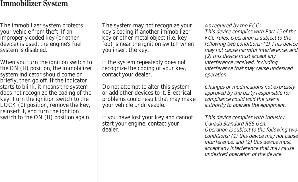 As required by the FCC:This device complies with Part 15 of theFCC rules. Operation is subject to thefollowing two conditions: (1) This devicemay not cause harmful interference, and(2) this device must accept anyinterference received, includinginterference that may cause undesiredoperation.Changes or modifications not expresslyapproved by the party responsible forcompliance could void the user’sauthority to operate the equipment.This device complies with IndustryCanada Standard RSS-Gen.Operation is subject to the following twoconditions: (1) this device may not causeinterference, and (2) this device mustaccept any interference that may causeundesired operation of the device.The immobilizer system protectsyour vehicle from theft. If animproperly-coded key (or otherdevice) is used, the engine’s fuelsystem is disabled.The system may not recognize yourkey’s coding if another immobilizerkey or other metal object (i.e. keyfob) is near the ignition switch whenyou insert the key.If the system repeatedly does notrecognize the coding of your key,contact your dealer.Do not attempt to alter this systemor add other devices to it. Electricalproblems could result that may makeyour vehicle undriveable.If you have lost your key and cannotstart your engine, contact yourdealer.When you turn the ignition switch tothe ON (II) position, the immobilizersystem indicator should come onbriefly, then go off. If the indicatorstarts to blink, it means the systemdoes not recognize the coding of thekey. Turn the ignition switch to theLOCK (0) position, remove the key,reinsert it, and turn the ignitionswitch to the ON (II) position again.Immobilizer System 