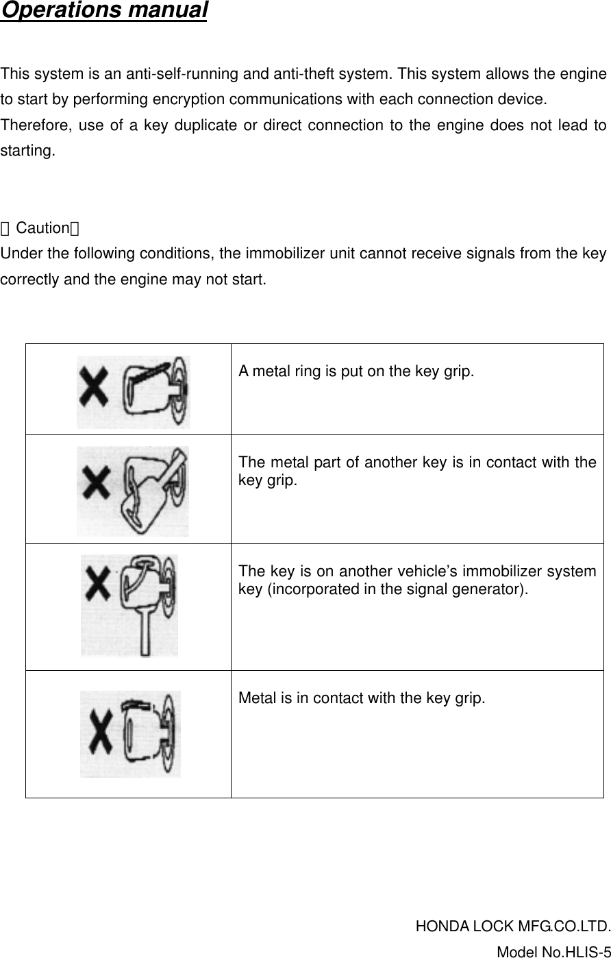 Operations manual  This system is an anti-self-running and anti-theft system. This system allows the engine to start by performing encryption communications with each connection device. Therefore, use of a key duplicate or direct connection to the engine does not lead to starting.   ＜Caution＞ Under the following conditions, the immobilizer unit cannot receive signals from the key correctly and the engine may not start.         A metal ring is put on the key grip.        The metal part of another key is in contact with the key grip.         The key is on another vehicle’s immobilizer system key (incorporated in the signal generator).         Metal is in contact with the key grip.     HONDA LOCK MFG.CO.LTD.Model No.HLIS-5