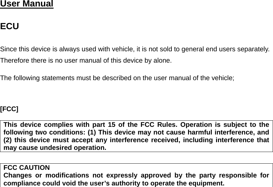  User Manual   ECU  Since this device is always used with vehicle, it is not sold to general end users separately. Therefore there is no user manual of this device by alone.  The following statements must be described on the user manual of the vehicle;    [FCC]  This device complies with part 15 of the FCC Rules. Operation is subject to the following two conditions: (1) This device may not cause harmful interference, and (2) this device must accept any interference received, including interference that may cause undesired operation.  FCC CAUTION Changes or modifications not expressly approved by the party responsible for compliance could void the user’s authority to operate the equipment.  