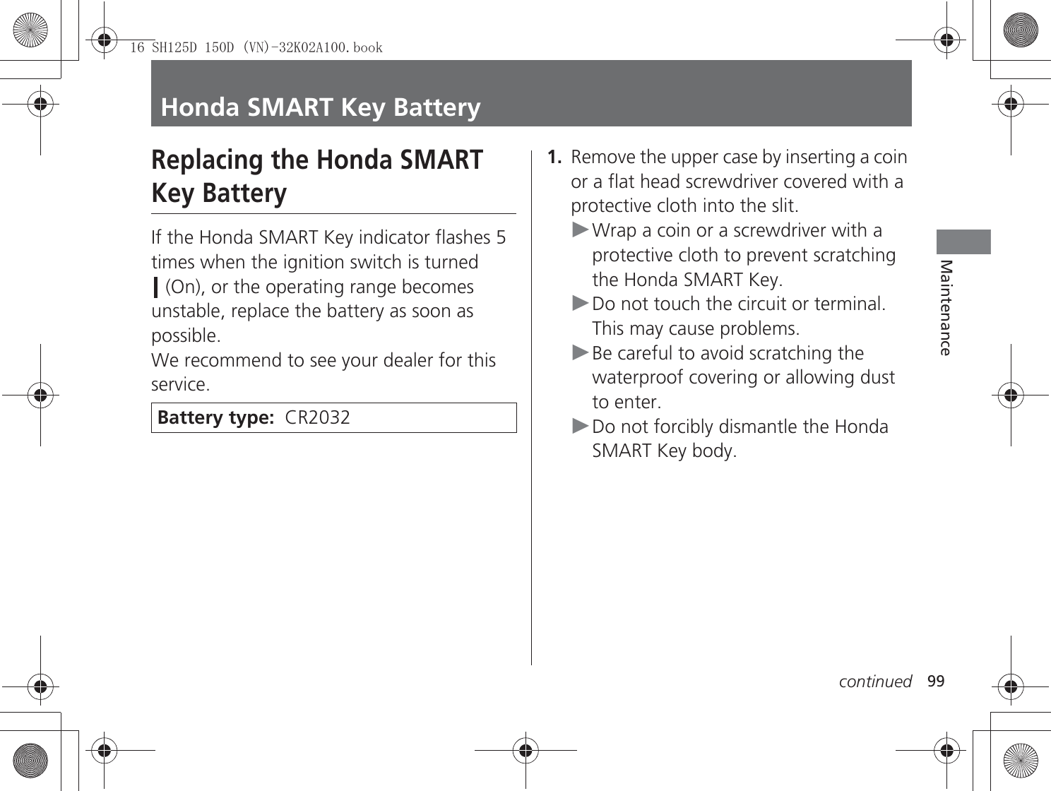 99continuedMaintenanceHonda SMART Key BatteryReplacing the Honda SMART Key BatteryIf the Honda SMART Key indicator flashes 5 times when the ignition switch is turned  (On), or the operating range becomes unstable, replace the battery as soon as possible.We recommend to see your dealer for this service.1.Remove the upper case by inserting a coin or a flat head screwdriver covered with a protective cloth into the slit.uWrap a coin or a screwdriver with a protective cloth to prevent scratching the Honda SMART Key.uDo not touch the circuit or terminal. This may cause problems.uBe careful to avoid scratching the waterproof covering or allowing dust to enter.uDo not forcibly dismantle the Honda SMART Key body.Battery type:  CR20326+&apos;&apos;91.$ERRN࣮࣌ࢪ㸰㸮㸯㸳ᖺ㸵᭶㸰㸲᪥ࠉ㔠᭙᪥ࠉ༗ᚋ㸰᫬㸳㸰ศ