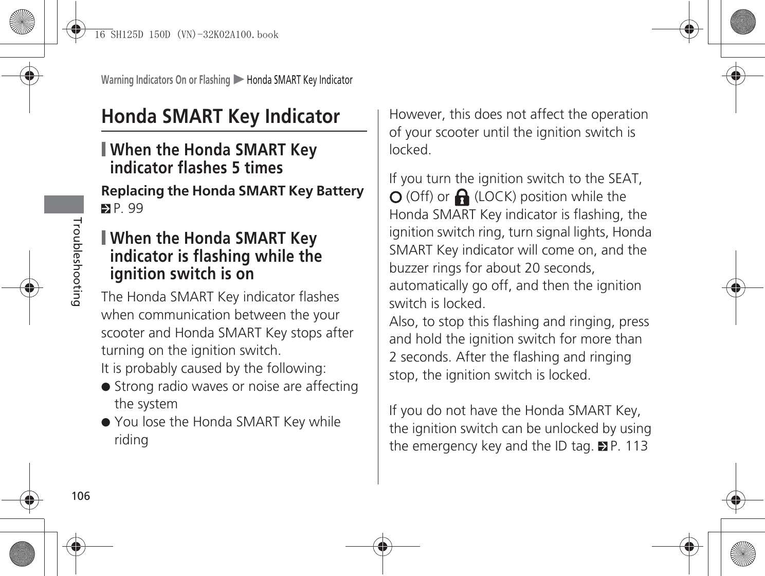 Warning Indicators On or Flashing u Honda SMART Key Indicator106TroubleshootingHonda SMART Key Indicator❙When the Honda SMART Key indicator flashes 5 timesReplacing the Honda SMART Key Battery 2P. 99❙When the Honda SMART Key indicator is flashing while the ignition switch is onThe Honda SMART Key indicator flashes when communication between the your scooter and Honda SMART Key stops after turning on the ignition switch.It is probably caused by the following:●Strong radio waves or noise are affecting the system●You lose the Honda SMART Key while ridingHowever, this does not affect the operation of your scooter until the ignition switch is locked.If you turn the ignition switch to the SEAT,  (Off) or   (LOCK) position while the Honda SMART Key indicator is flashing, the ignition switch ring, turn signal lights, Honda SMART Key indicator will come on, and the buzzer rings for about 20 seconds, automatically go off, and then the ignition switch is locked.Also, to stop this flashing and ringing, press and hold the ignition switch for more than 2 seconds. After the flashing and ringing stop, the ignition switch is locked.If you do not have the Honda SMART Key, the ignition switch can be unlocked by using the emergency key and the ID tag. 2P. 1136+&apos;&apos;91.$ERRN࣮࣌ࢪ㸰㸮㸯㸳ᖺ㸵᭶㸰㸲᪥ࠉ㔠᭙᪥ࠉ༗ᚋ㸰᫬㸳㸰ศ