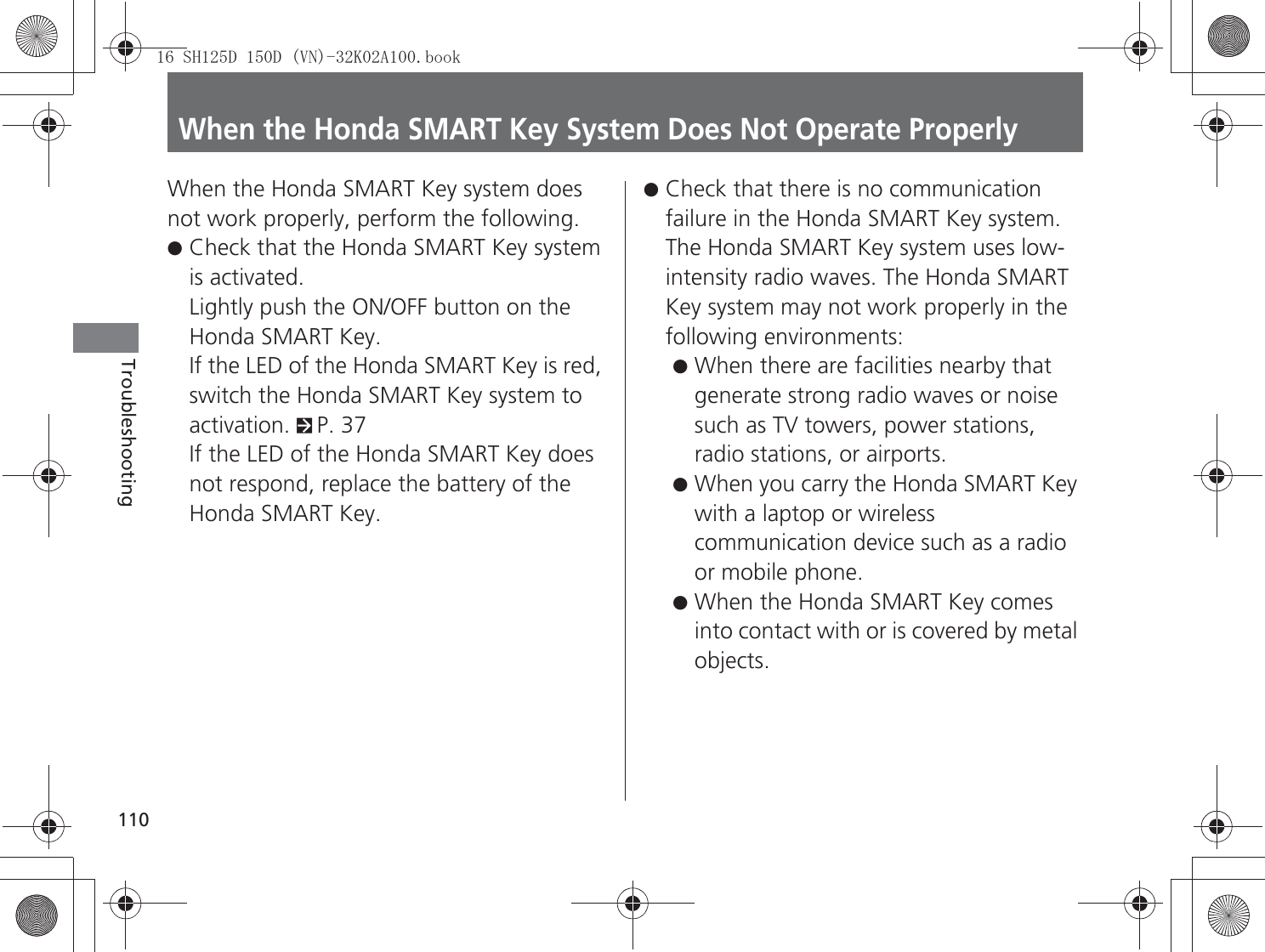 110TroubleshootingWhen the Honda SMART Key System Does Not Operate ProperlyWhen the Honda SMART Key system does not work properly, perform the following.●Check that the Honda SMART Key system is activated.Lightly push the ON/OFF button on the Honda SMART Key.If the LED of the Honda SMART Key is red, switch the Honda SMART Key system to activation. 2P. 37If the LED of the Honda SMART Key does not respond, replace the battery of the Honda SMART Key.●Check that there is no communication failure in the Honda SMART Key system.The Honda SMART Key system uses low-intensity radio waves. The Honda SMART Key system may not work properly in the following environments:●When there are facilities nearby that generate strong radio waves or noise such as TV towers, power stations, radio stations, or airports.●When you carry the Honda SMART Key with a laptop or wireless communication device such as a radio or mobile phone.●When the Honda SMART Key comes into contact with or is covered by metal objects.6+&apos;&apos;91.$ERRN࣮࣌ࢪ㸰㸮㸯㸳ᖺ㸵᭶㸰㸲᪥ࠉ㔠᭙᪥ࠉ༗ᚋ㸰᫬㸳㸰ศ