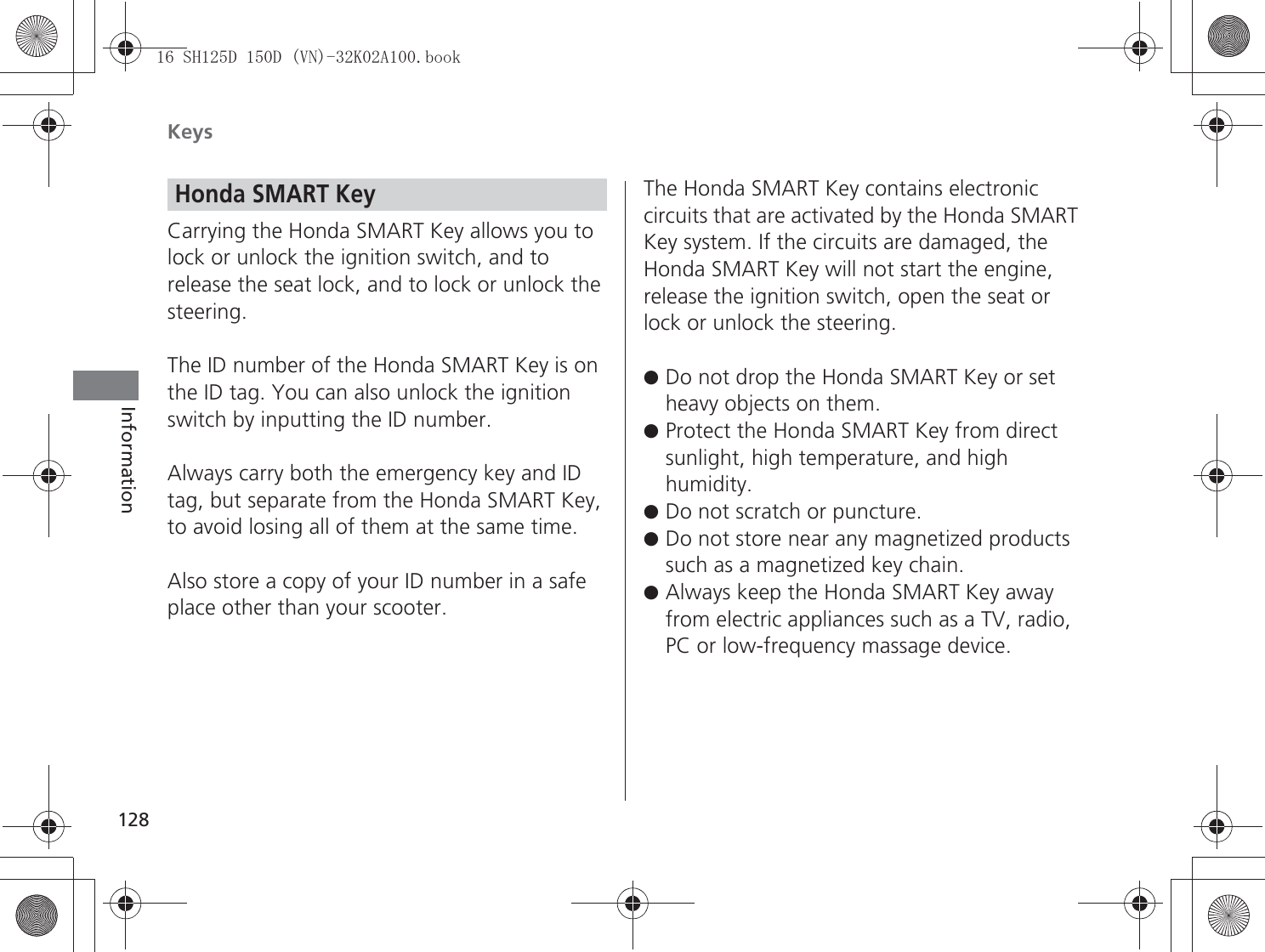 Keys128InformationCarrying the Honda SMART Key allows you to lock or unlock the ignition switch, and to release the seat lock, and to lock or unlock the steering.The ID number of the Honda SMART Key is on the ID tag. You can also unlock the ignition switch by inputting the ID number.Always carry both the emergency key and ID tag, but separate from the Honda SMART Key, to avoid losing all of them at the same time.Also store a copy of your ID number in a safe place other than your scooter.The Honda SMART Key contains electronic circuits that are activated by the Honda SMART Key system. If the circuits are damaged, the Honda SMART Key will not start the engine, release the ignition switch, open the seat or lock or unlock the steering.●Do not drop the Honda SMART Key or set heavy objects on them.●Protect the Honda SMART Key from direct sunlight, high temperature, and high humidity.●Do not scratch or puncture.●Do not store near any magnetized products such as a magnetized key chain.●Always keep the Honda SMART Key away from electric appliances such as a TV, radio, PC or low-frequency massage device.Honda SMART Key6+&apos;&apos;91.$ERRN࣮࣌ࢪ㸰㸮㸯㸳ᖺ㸵᭶㸰㸲᪥ࠉ㔠᭙᪥ࠉ༗ᚋ㸰᫬㸳㸰ศ