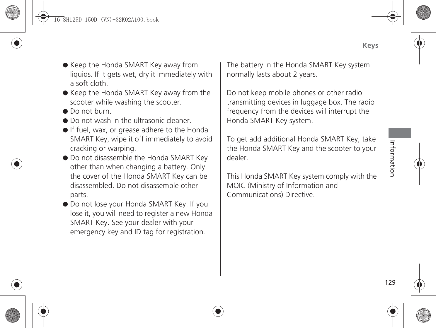 Keys129Information●Keep the Honda SMART Key away from liquids. If it gets wet, dry it immediately with a soft cloth.●Keep the Honda SMART Key away from the scooter while washing the scooter.●Do not burn.●Do not wash in the ultrasonic cleaner.●If fuel, wax, or grease adhere to the Honda SMART Key, wipe it off immediately to avoid cracking or warping.●Do not disassemble the Honda SMART Key other than when changing a battery. Only the cover of the Honda SMART Key can be disassembled. Do not disassemble other parts.●Do not lose your Honda SMART Key. If you lose it, you will need to register a new Honda SMART Key. See your dealer with your emergency key and ID tag for registration.The battery in the Honda SMART Key system normally lasts about 2 years.Do not keep mobile phones or other radio transmitting devices in luggage box. The radio frequency from the devices will interrupt the Honda SMART Key system.To get add additional Honda SMART Key, take the Honda SMART Key and the scooter to your dealer.This Honda SMART Key system comply with the MOIC (Ministry of Information and Communications) Directive.6+&apos;&apos;91.$ERRN࣮࣌ࢪ㸰㸮㸯㸳ᖺ㸵᭶㸰㸲᪥ࠉ㔠᭙᪥ࠉ༗ᚋ㸰᫬㸳㸰ศ