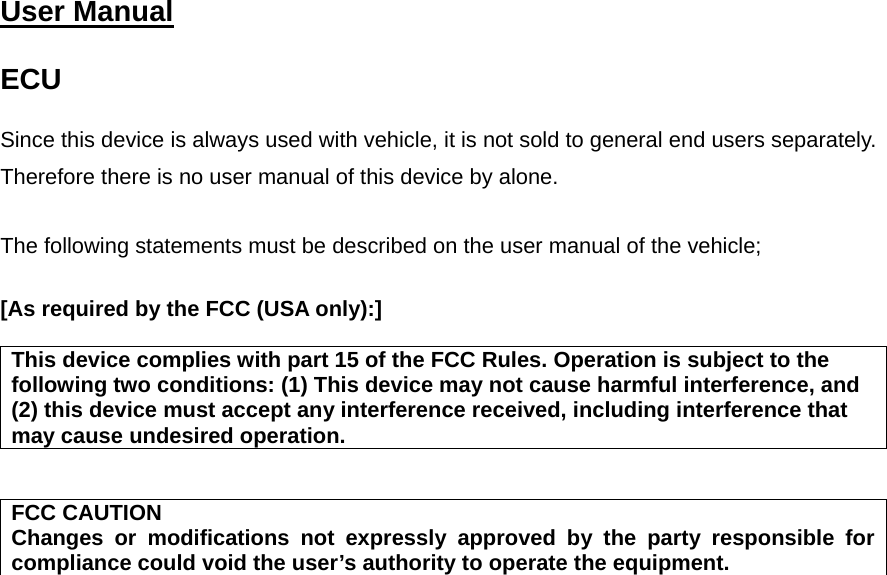   User Manual   ECU  Since this device is always used with vehicle, it is not sold to general end users separately. Therefore there is no user manual of this device by alone.  The following statements must be described on the user manual of the vehicle;  [As required by the FCC (USA only):]   This device complies with part 15 of the FCC Rules. Operation is subject to the following two conditions: (1) This device may not cause harmful interference, and (2) this device must accept any interference received, including interference that may cause undesired operation.   FCC CAUTION Changes or modifications not expressly approved by the party responsible for compliance could void the user’s authority to operate the equipment.       