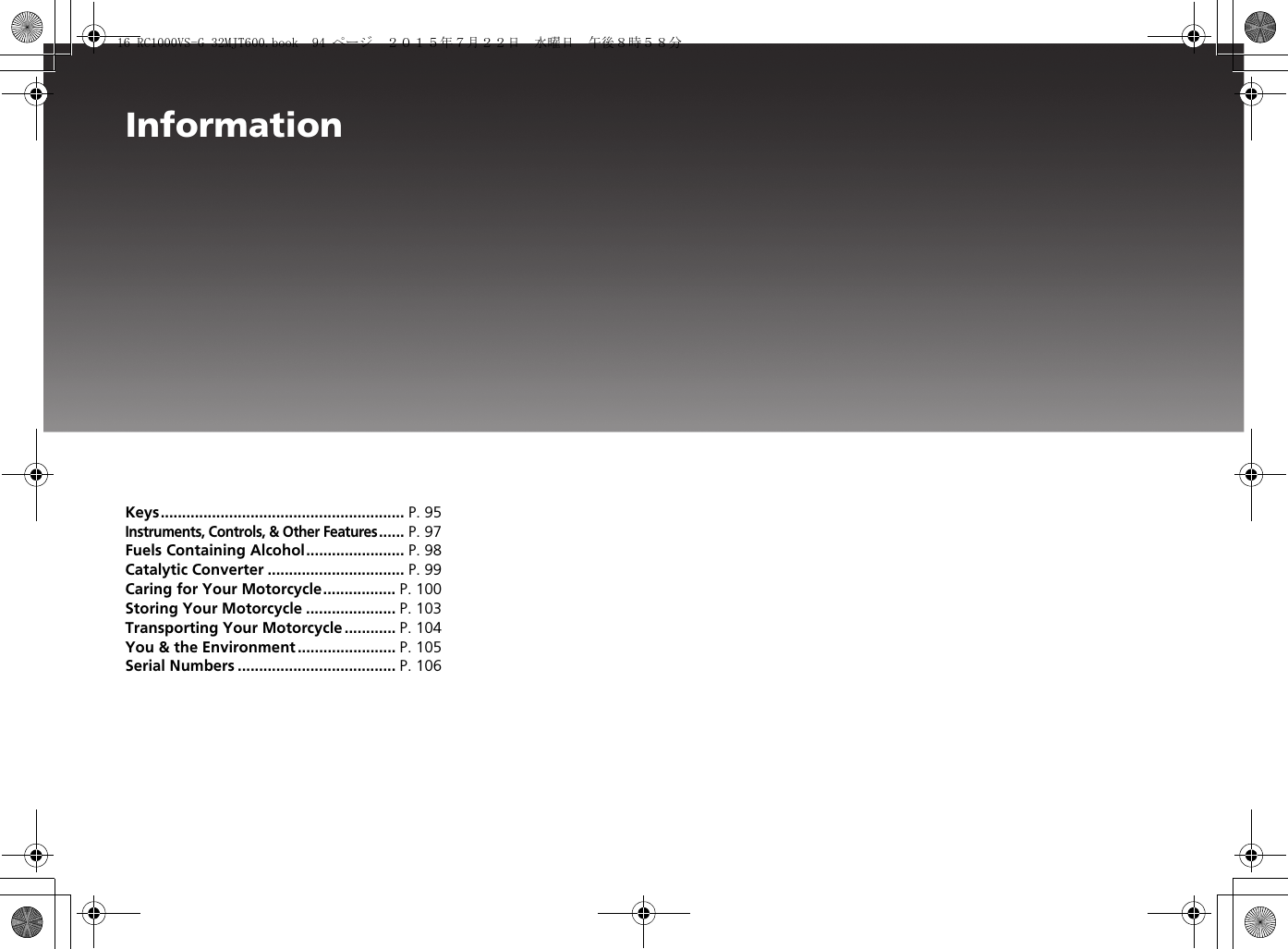 InformationKeys......................................................... P. 95Instruments, Controls, &amp; Other Features...... P. 97Fuels Containing Alcohol....................... P. 98Catalytic Converter ................................ P. 99Caring for Your Motorcycle................. P. 100Storing Your Motorcycle ..................... P. 103Transporting Your Motorcycle ............ P. 104You &amp; the Environment ....................... P. 105Serial Numbers ..................................... P. 106Information16 RC1000VS-G 32MJT600.book  94 ページ  ２０１５年７月２２日　水曜日　午後８時５８分