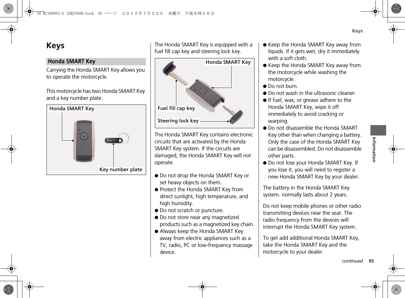 Keys95InformationKeysCarrying the Honda SMART Key allows you to operate the motorcycle.This motorcycle has two Honda SMART Key and a key number plate.The Honda SMART Key is equipped with a fuel fill cap key and steering lock key.The Honda SMART Key contains electronic circuits that are activated by the Honda SMART Key system. If the circuits are damaged, the Honda SMART Key will not operate.●Do not drop the Honda SMART Key orset heavy objects on them.●Protect the Honda SMART Key fromdirect sunlight, high temperature, andhigh humidity.●Do not scratch or puncture.●Do not store near any magnetizedproducts such as a magnetized key chain.●Always keep the Honda SMART Keyaway from electric appliances such as aTV, radio, PC or low-frequency massagedevice.●Keep the Honda SMART Key away fromliquids. If it gets wet, dry it immediatelywith a soft cloth.●Keep the Honda SMART Key away fromthe motorcycle while washing themotorcycle.●Do not burn.●Do not wash in the ultrasonic cleaner.●If fuel, wax, or grease adhere to theHonda SMART Key, wipe it offimmediately to avoid cracking orwarping.●Do not disassemble the Honda SMARTKey other than when changing a battery. Only the case of the Honda SMART Keycan be disassembled. Do not disassemble other parts.●Do not lose your Honda SMART Key. Ifyou lose it, you will need to register anew Honda SMART Key by your dealer.The battery in the Honda SMART Key system. normally lasts about 2 years.Do not keep mobile phones or other radio transmitting devices near the seat. The radio frequency from the devices will interrupt the Honda SMART Key system.To get add additional Honda SMART Key, take the Honda SMART Key and the motorcycle to your dealer.Honda SMART KeyHonda SMART KeyKey number plateHonda SMART KeySteering lock keyFuel fill cap keycontinued16 RC1000VS-G 32MJT600.book  95 ページ  ２０１５年７月２２日　水曜日　午後８時５８分