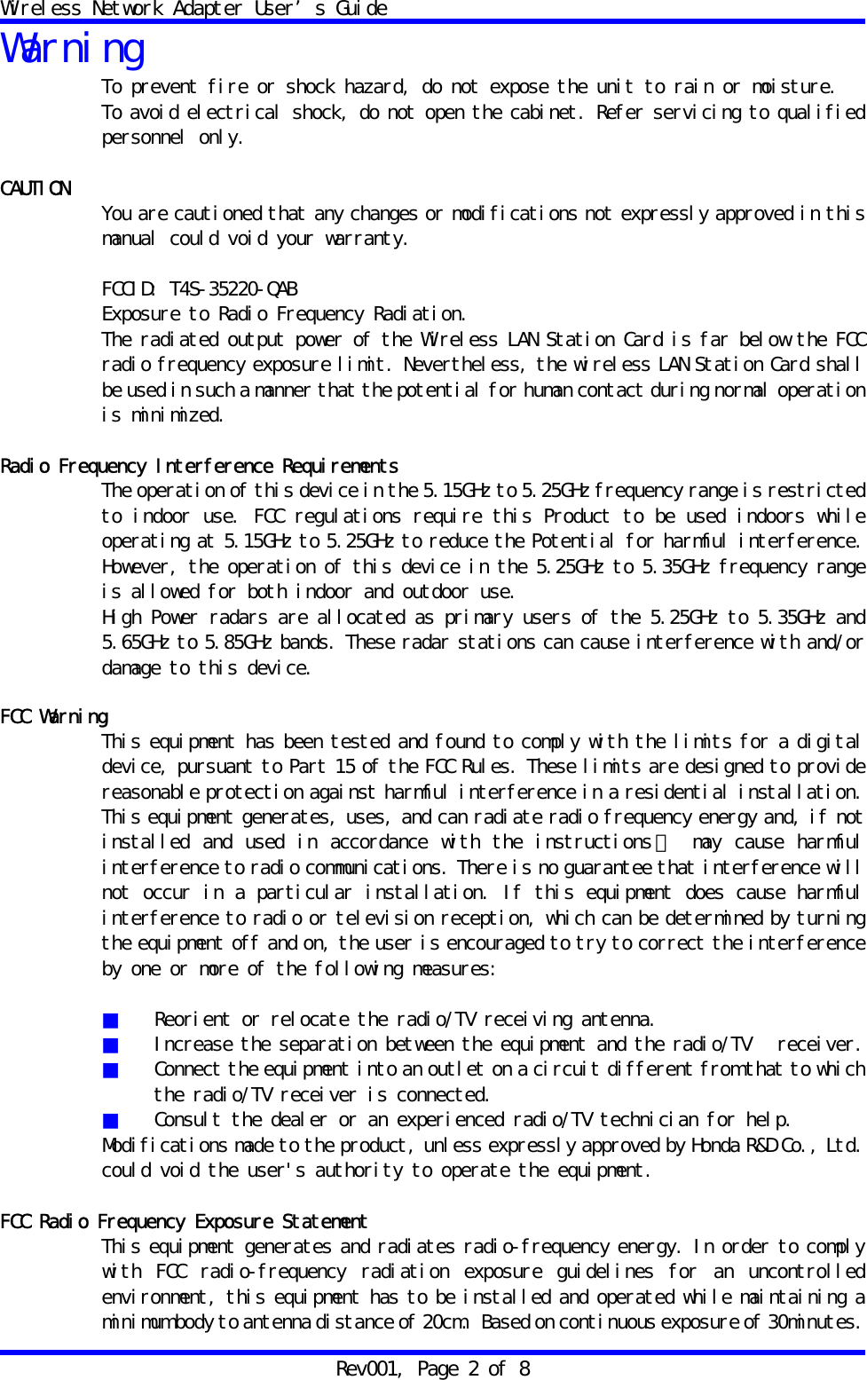 Wireless Network Adapter User&rsquo;s Guide Rev001, Page 2 of 8 Warning To prevent fire or shock hazard, do not expose the unit to rain or moisture. To avoid electrical shock, do not open the cabinet. Refer servicing to qualified personnel only.  CAUTION  You are cautioned that any changes or modifications not expressly approved in this manual could void your warranty.  FCCID: T4S-35220-QAB Exposure to Radio Frequency Radiation. The radiated output power of the Wireless LAN Station Card is far below the FCC radio frequency exposure limit. Nevertheless, the wireless LAN Station Card shall be used in such a manner that the potential for human contact during normal operation is minimized.  Radio Frequency Interference Requirements The operation of this device in the 5.15GHz to 5.25GHz frequency range is restricted to indoor use. FCC regulations require this Product to be used indoors while operating at 5.15GHz to 5.25GHz to reduce the Potential for harmful interference. However, the operation of this device in the 5.25GHz to 5.35GHz frequency range is allowed for both indoor and outdoor use. High Power radars are allocated as primary users of the 5.25GHz to 5.35GHz and 5.65GHz to 5.85GHz bands. These radar stations can cause interference with and/or damage to this device.  FCC Warning This equipment has been tested and found to comply with the limits for a digital device, pursuant to Part 15 of the FCC Rules. These limits are designed to provide reasonable protection against harmful interference in a residential installation. This equipment generates, uses, and can radiate radio frequency energy and, if not installed and used in accordance with the instructions ， may cause harmful interference to radio communications. There is no guarantee that interference will not occur in a particular installation. If this equipment does cause harmful interference to radio or television reception, which can be determined by turning the equipment off and on, the user is encouraged to try to correct the interference by one or more of the following measures:  ■  Reorient or relocate the radio/TV receiving antenna. ■  Increase the separation between the equipment and the radio/TV   receiver. ■  Connect the equipment into an outlet on a circuit different from that to which the radio/TV receiver is connected. ■  Consult the dealer or an experienced radio/TV technician for help. Modifications made to the product, unless expressly approved by Honda R&amp;D Co., Ltd. could void the user's authority to operate the equipment.  FCC Radio Frequency Exposure Statement This equipment generates and radiates radio-frequency energy. In order to comply with FCC radio-frequency radiation exposure guidelines for an uncontrolled environment, this equipment has to be installed and operated while maintaining a minimum body to antenna distance of 20cm.  Based on continuous exposure of 30minutes. 