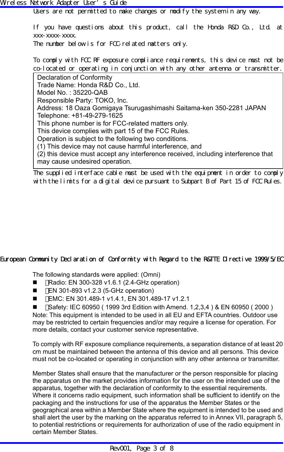 Wireless Network Adapter User&rsquo;s Guide Rev001, Page 3 of 8 Users are not permitted to make changes or modify the system in any way.   If you have questions about this product, call the Honda R&amp;D Co., Ltd. at xxx-xxxx-xxxx. The number below is for FCC-related matters only.  To comply with FCC RF exposure compliance requirements, this device must not be co-located or operating in conjunction with any other antenna or transmitter.  The supplied interface cable must be used with the equipment in order to comply with the limits for a digital device pursuant to Subpart B of Part 15 of FCC Rules.          European Community Declaration of Conformity with Regard to the R&amp;TTE Directive 1999/5/EC  The following standards were applied: (Omni)  ・ Radio: EN 300-328 v1.6.1 (2.4-GHz operation)  ・ EN 301-893 v1.2.3 (5-GHz operation)  ・ EMC: EN 301.489-1 v1.4.1, EN 301.489-17 v1.2.1  ・ Safety: IEC 60950 ( 1999 3rd Edition with Amend. 1,2,3,4 ) &amp; EN 60950 ( 2000 ) Note: This equipment is intended to be used in all EU and EFTA countries. Outdoor use may be restricted to certain frequencies and/or may require a license for operation. For more details, contact your customer service representative.  To comply with RF exposure compliance requirements, a separation distance of at least 20 cm must be maintained between the antenna of this device and all persons. This device must not be co-located or operating in conjunction with any other antenna or transmitter.  Member States shall ensure that the manufacturer or the person responsible for placing the apparatus on the market provides information for the user on the intended use of the apparatus, together with the declaration of conformity to the essential requirements. Where it concerns radio equipment, such information shall be sufficient to identify on the packaging and the instructions for use of the apparatus the Member States or the geographical area within a Member State where the equipment is intended to be used and shall alert the user by the marking on the apparatus referred to in Annex VII, paragraph 5, to potential restrictions or requirements for authorization of use of the radio equipment in certain Member States.  Declaration of Conformity Trade Name: Honda R&amp;D Co., Ltd. Model No. : 35220-QAB Responsible Party: TOKO, Inc. Address: 18 Oaza Gomigaya Tsurugashimashi Saitama-ken 350-2281 JAPAN Telephone: +81-49-279-1625 This phone number is for FCC-related matters only. This device complies with part 15 of the FCC Rules. Operation is subject to the following two conditions. (1) This device may not cause harmful interference, and (2) this device must accept any interference received, including interference that may cause undesired operation. 