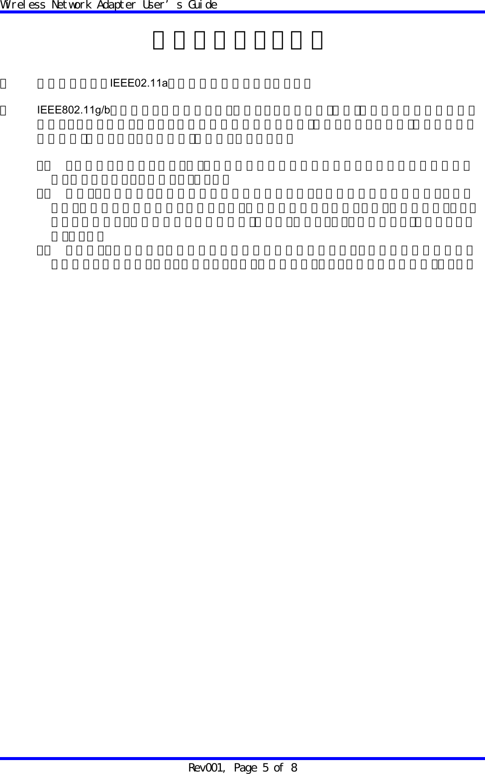 Wireless Network Adapter User&rsquo;s Guide Rev001, Page 5 of 8  電波に関するご注意  ・ 本機器におけるIEEE02.11aでの通信は屋内に限られます。  ・ IEEE802.11g/bで使用する周波数帯では、電子レンジ等の産業・科学・医療用機器のほか工場の製造ライン等で使用されている移動体識別用の構内無線局（免許を要する無線局）及び特定小電力無線局（免許を要しない無線局）が運用されています。  １． この機器を使用する前に、近くで移動体識別用の構内無線局及び特定小電力無線局が運用されていないことを確認してください。 ２． 万一、この機器から移動体識別用の構内無線局に対して電波干渉の事例が発生した場合には、速やかに仕様周波数を変更するか、又は電波の発射を停止した上、弊社サポートセンターにご連絡頂き、混信回避のための処置等（例えば、パーティションの設置など）についてご相談ください。 ３． その他、この機器から移動体識別用の特定小電力無線局に対して電波干渉事例が発生した場合など何かお困りのことが起きたときは、弊社サポートセンターへお問い合わせください。  