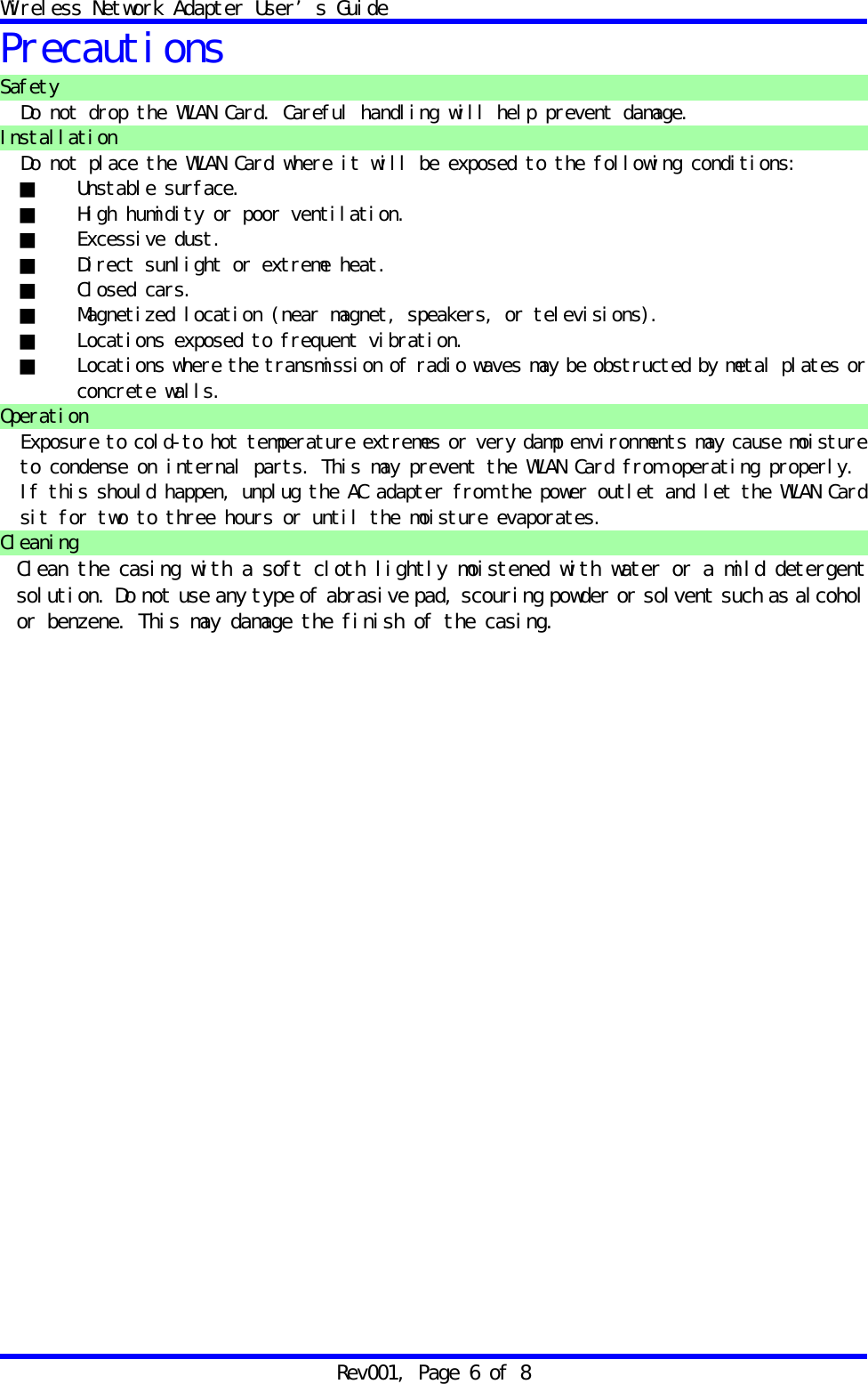 Wireless Network Adapter User&rsquo;s Guide Rev001, Page 6 of 8 Precautions Safety Do not drop the WLAN Card. Careful handling will help prevent damage. Installation Do not place the WLAN Card where it will be exposed to the following conditions: ■ Unstable surface. ■  High humidity or poor ventilation. ■ Excessive dust. ■  Direct sunlight or extreme heat. ■ Closed cars. ■  Magnetized location (near magnet, speakers, or televisions). ■  Locations exposed to frequent vibration. ■  Locations where the transmission of radio waves may be obstructed by metal plates or concrete walls. Operation Exposure to cold-to hot temperature extremes or very damp environments may cause moisture to condense on internal parts. This may prevent the WLAN Card from operating properly. If this should happen, unplug the AC adapter from the power outlet and let the WLAN Card sit for two to three hours or until the moisture evaporates. Cleaning Clean the casing with a soft cloth lightly moistened with water or a mild detergent solution. Do not use any type of abrasive pad, scouring powder or solvent such as alcohol or benzene. This may damage the finish of the casing. 