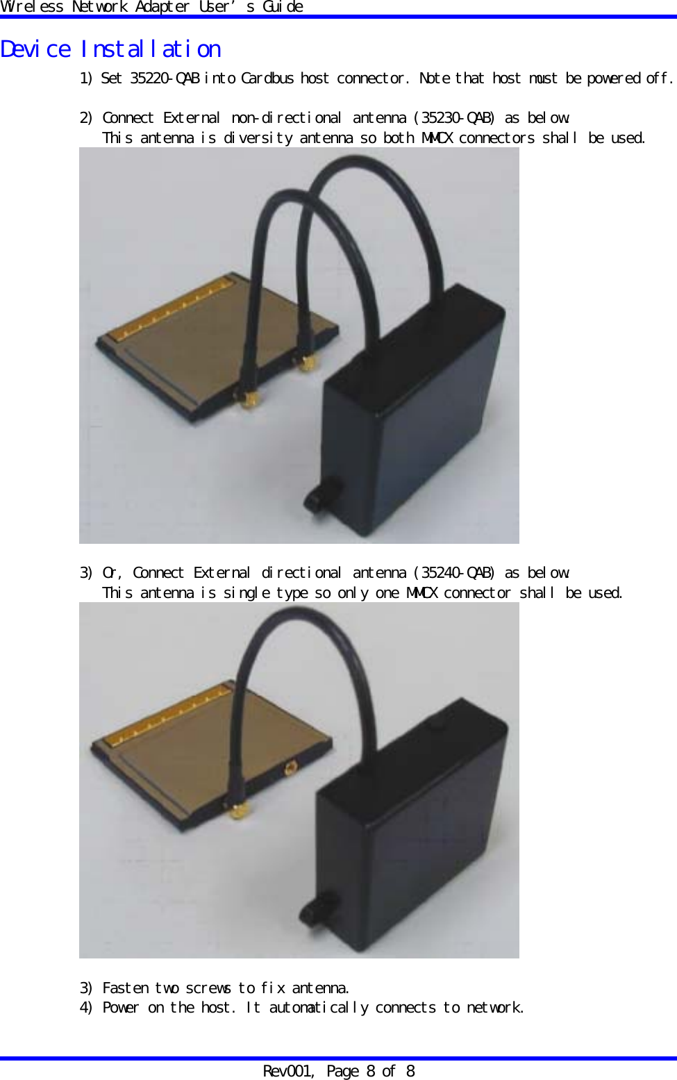 Wireless Network Adapter User&rsquo;s Guide Rev001, Page 8 of 8 Device Installation 1) Set 35220-QAB into Cardbus host connector. Note that host must be powered off.  2) Connect External non-directional antenna (35230-QAB) as below.    This antenna is diversity antenna so both MMCX connectors shall be used.   3) Or, Connect External directional antenna (35240-QAB) as below.    This antenna is single type so only one MMCX connector shall be used.   3) Fasten two screws to fix antenna. 4) Power on the host. It automatically connects to network. 