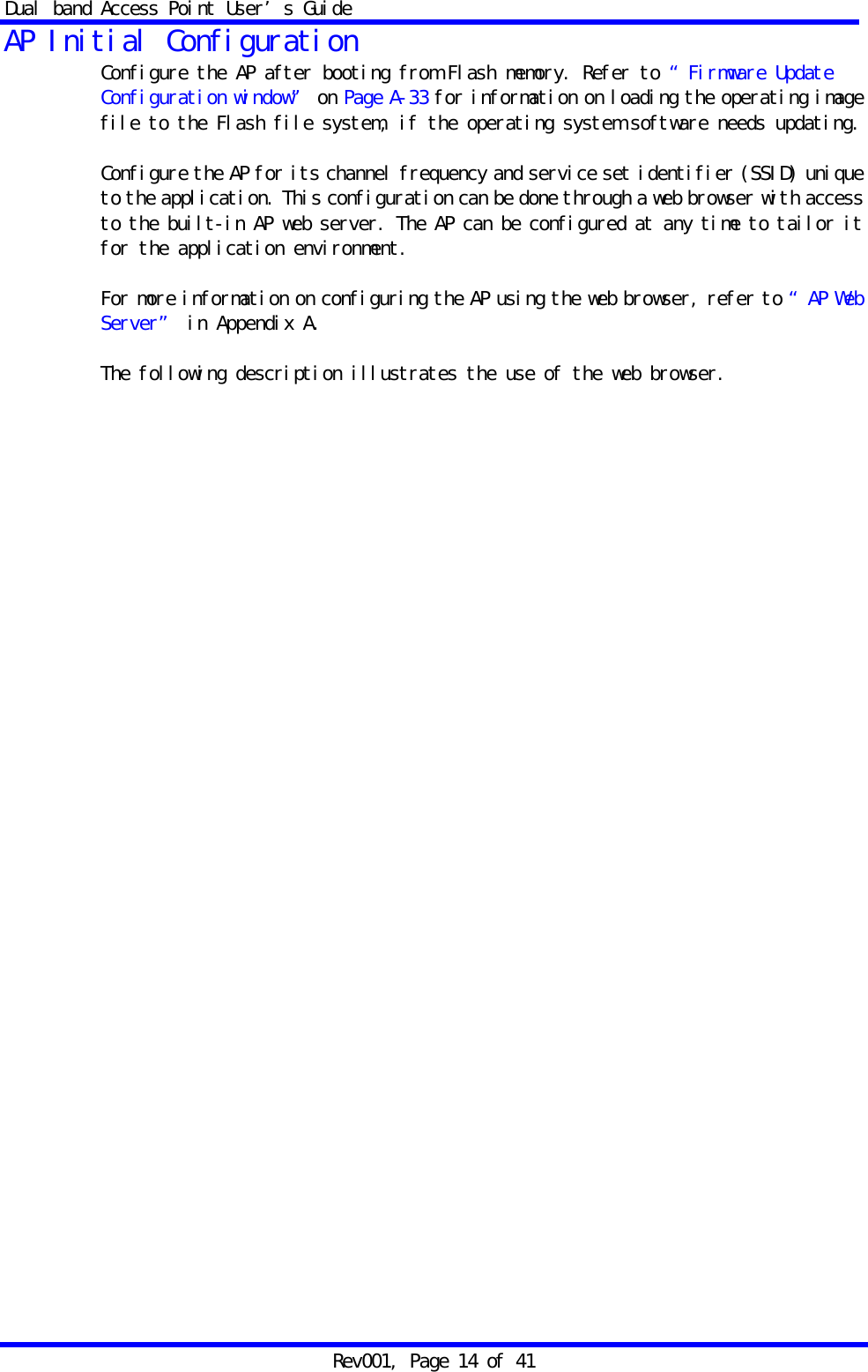 Dual band Access Point User&rsquo;s Guide Rev001, Page 14 of 41 AP Initial Configuration Configure the AP after booting from Flash memory. Refer to &ldquo;Firmware Update Configuration window&rdquo; on Page A-33 for information on loading the operating image file to the Flash file system, if the operating system software needs updating.  Configure the AP for its channel frequency and service set identifier (SSID) unique to the application. This configuration can be done through a web browser with access to the built-in AP web server. The AP can be configured at any time to tailor it for the application environment.  For more information on configuring the AP using the web browser, refer to &ldquo;AP Web Server&rdquo; in Appendix A.   The following description illustrates the use of the web browser.  