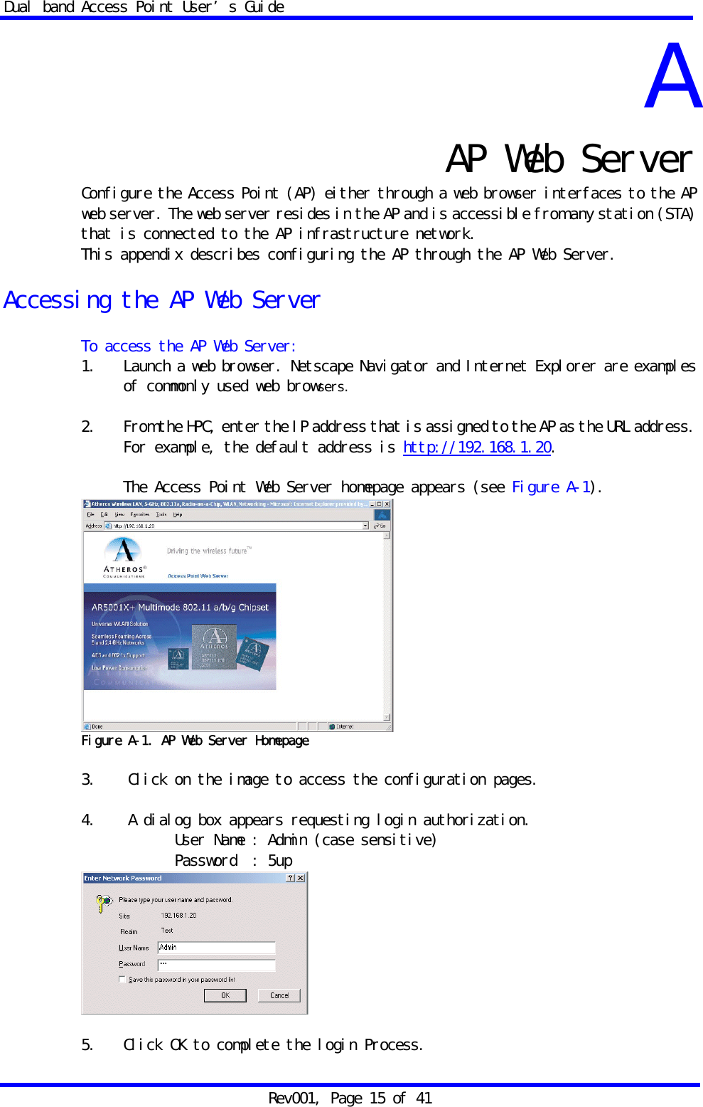 Dual band Access Point User&rsquo;s Guide Rev001, Page 15 of 41 A  AP Web Server Configure the Access Point (AP) either through a web browser interfaces to the AP web server. The web server resides in the AP and is accessible from any station (STA) that is connected to the AP infrastructure network. This appendix describes configuring the AP through the AP Web Server.  Accessing the AP Web Server  To access the AP Web Server: 1.   Launch a web browser. Netscape Navigator and Internet Explorer are examples of commonly used web browsers.  2.    From the HPC, enter the IP address that is assigned to the AP as the URL address. For example, the default address is http://192.168.1.20.  The Access Point Web Server homepage appears (see Figure A-1).  Figure A-1. AP Web Server Homepage  3.   Click on the image to access the configuration pages.  4.   A dialog box appears requesting login authorization.             User Name : Admin (case sensitive) Password  : 5up   5.   Click OK to complete the login Process. 