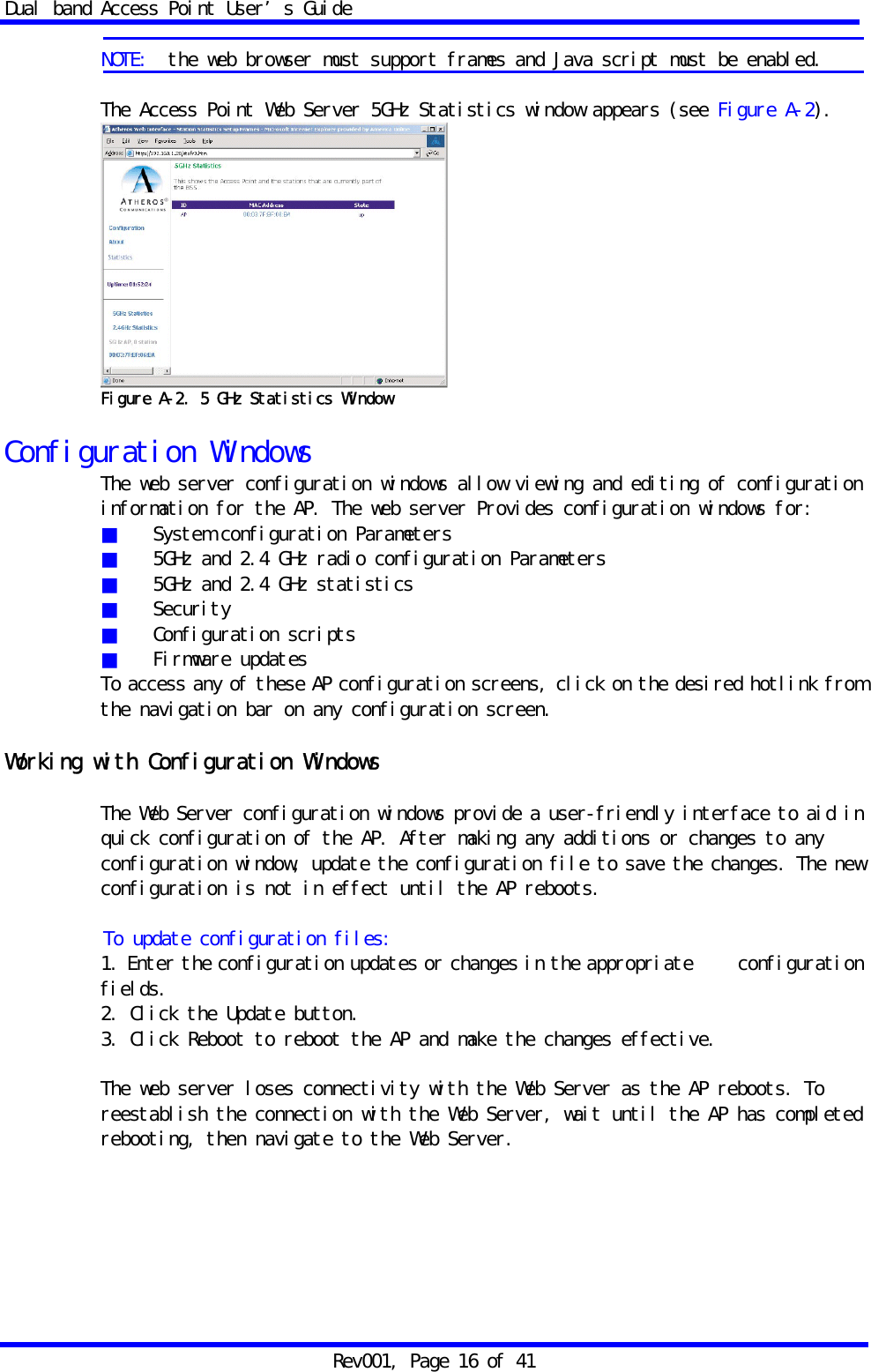 Dual band Access Point User&rsquo;s Guide Rev001, Page 16 of 41  NOTE:  the web browser must support frames and Java script must be enabled.  The Access Point Web Server 5GHz Statistics window appears (see Figure A-2).  Figure A-2. 5 GHz Statistics Window  Configuration Windows The web server configuration windows allow viewing and editing of configuration information for the AP. The web server Provides configuration windows for: ■  System configuration Parameters ■   5GHz and 2.4 GHz radio configuration Parameters ■   5GHz and 2.4 GHz statistics ■  Security ■  Configuration scripts ■  Firmware updates To access any of these AP configuration screens, click on the desired hotlink from the navigation bar on any configuration screen.  Working with Configuration Windows  The Web Server configuration windows provide a user-friendly interface to aid in quick configuration of the AP. After making any additions or changes to any configuration window, update the configuration file to save the changes. The new configuration is not in effect until the AP reboots.  To update configuration files: 1. Enter the configuration updates or changes in the appropriate   configuration fields. 2. Click the Update button. 3. Click Reboot to reboot the AP and make the changes effective.  The web server loses connectivity with the Web Server as the AP reboots. To reestablish the connection with the Web Server, wait until the AP has completed rebooting, then navigate to the Web Server.   