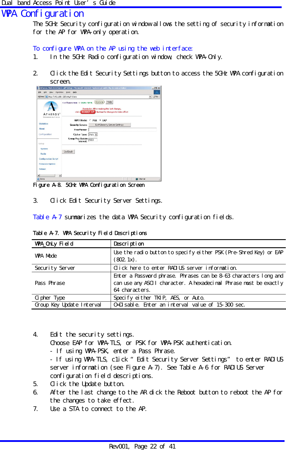 Dual band Access Point User&rsquo;s Guide Rev001, Page 22 of 41 WPA Configuration The 5GHz Security configuration window allows the setting of security information for the AP for WPA-only operation.  To configure WPA on the AP using the web interface: 1.   In the 5GHz Radio configuration window, check WPA-Only.  2.   Click the Edit Security Settings button to access the 5GHz WPA configuration screen.   Figure A-8. 5GHz WPA Configuration Screen  3.   Click Edit Security Server Settings.  Table A-7 summarizes the data WPA Security configuration fields.  Table A-7. WPA Security Field Descriptions              4.   Edit the security settings. Choose EAP for WPA-TLS, or PSK for WPA-PSK authentication. - If using WPA-PSK, enter a Pass Phrase. - If using WPA-TLS, c1ick &ldquo;Edit Security Server Settings&rdquo; to enter RADIUS server information (see Figure A-7). See Table A-6 for RADIUS Server configuration field descriptions. 5.   Click the Update button. 6.   After the last change to the AR dick the Reboot button to reboot the AP for the changes to take effect. 7.   Use a STA to connect to the AP.  WPA_OnLy Field  Description WPA Mode  Use the radio button to specify either PSK (Pre-Shred Key) or EAP (802.1x). Security Server  Click here to enter RADIUS server information. Pass Phrase  Enter a Password phrase. Phrases can be 8-63 characters long and can use any ASCII character. A hexadecimal Phrase must be exactly 64 characters. Cipher Type  Specify either TKIP, AES, or Auto. Group Key Update Interval  O=Disable. Enter an interval value of 15-300 sec. 