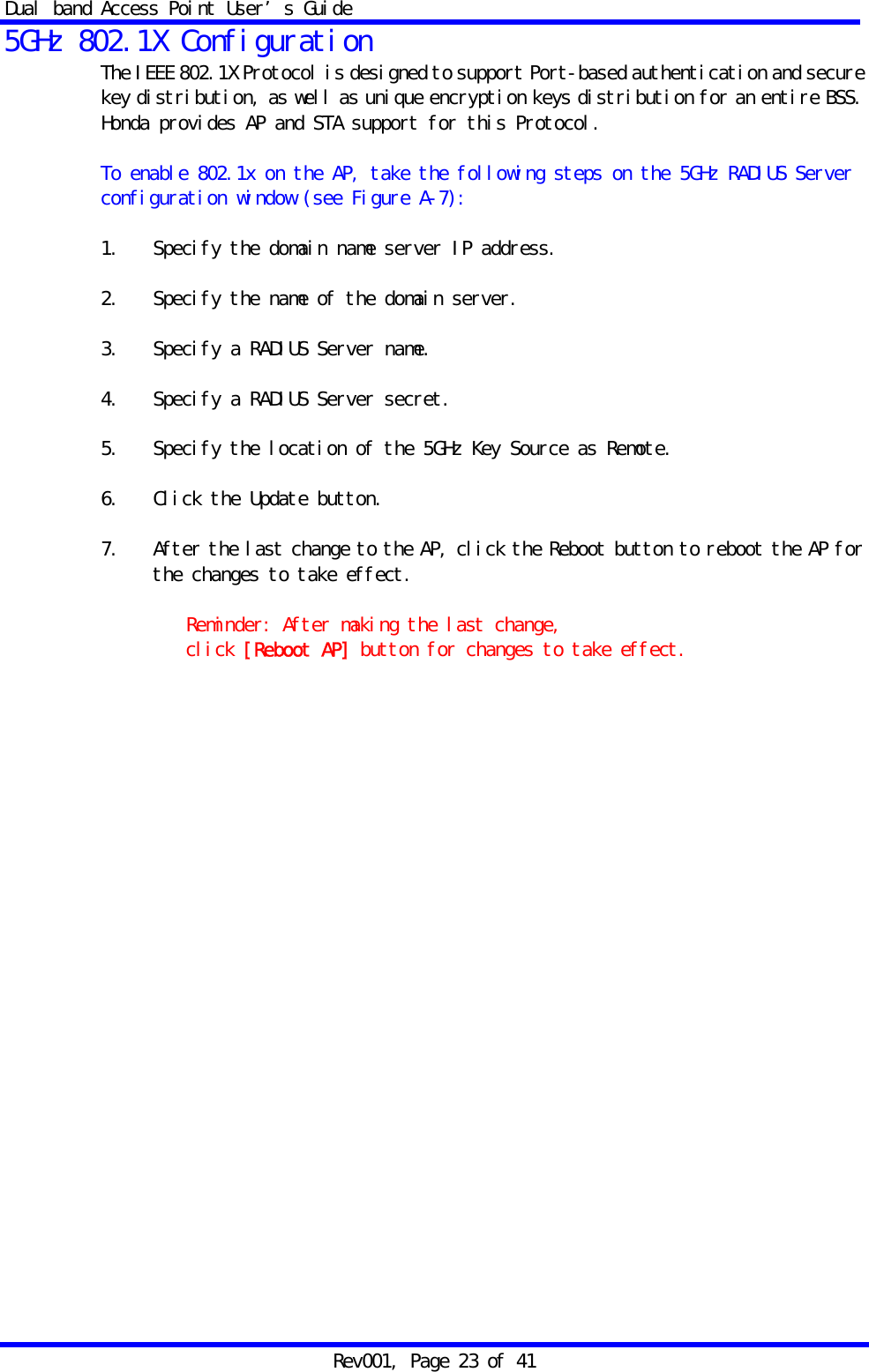 Dual band Access Point User&rsquo;s Guide Rev001, Page 23 of 41 5GHz 802.1X Configuration The IEEE 802.1X Protocol is designed to support Port-based authentication and secure key distribution, as well as unique encryption keys distribution for an entire BSS. Honda provides AP and STA support for this Protocol.  To enable 802.1x on the AP, take the following steps on the 5GHz RADIUS Server configuration window (see Figure A-7):  1.   Specify the domain name server IP address.  2.   Specify the name of the domain server.  3.   Specify a RADIUS Server name.  4.   Specify a RADIUS Server secret.  5.   Specify the location of the 5GHz Key Source as Remote.  6.   Click the Update button.  7.   After the last change to the AP, click the Reboot button to reboot the AP for the changes to take effect.  Reminder: After making the last change,  click [Reboot AP] button for changes to take effect.      