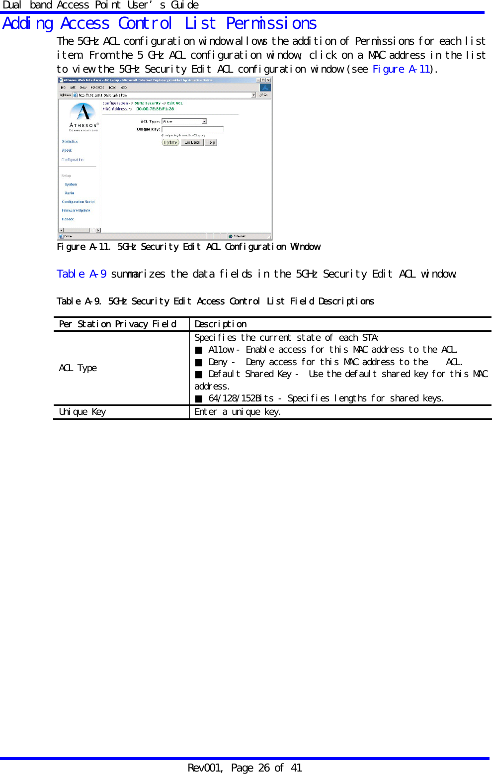 Dual band Access Point User&rsquo;s Guide Rev001, Page 26 of 41 Adding Access Control List Permissions The 5GHz ACL configuration window allows the addition of Permissions for each list item. From the 5 GHz ACL configuration window, click on a MAC address in the list to view the 5GHz Security Edit ACL configuration window (see Figure A-11).  Figure A-11. 5GHz Security Edit ACL Configuration Window  Table A-9 summarizes the data fields in the 5GHz Security Edit ACL window.  Table A-9. 5GHz Security Edit Access Control List Field Descriptions                  Per Station Privacy Field  Description ACL Type Specifies the current state of each STA: ■ A11ow - Enable access for this MAC address to the ACL. ■ Deny ‐  Deny access for this MAC address to the    ACL. ■ Default Shared Key ‐  Use the default shared key for this MAC address. ■ 64/128/152Bits - Specifies lengths for shared keys. Unique Key  Enter a unique key. 