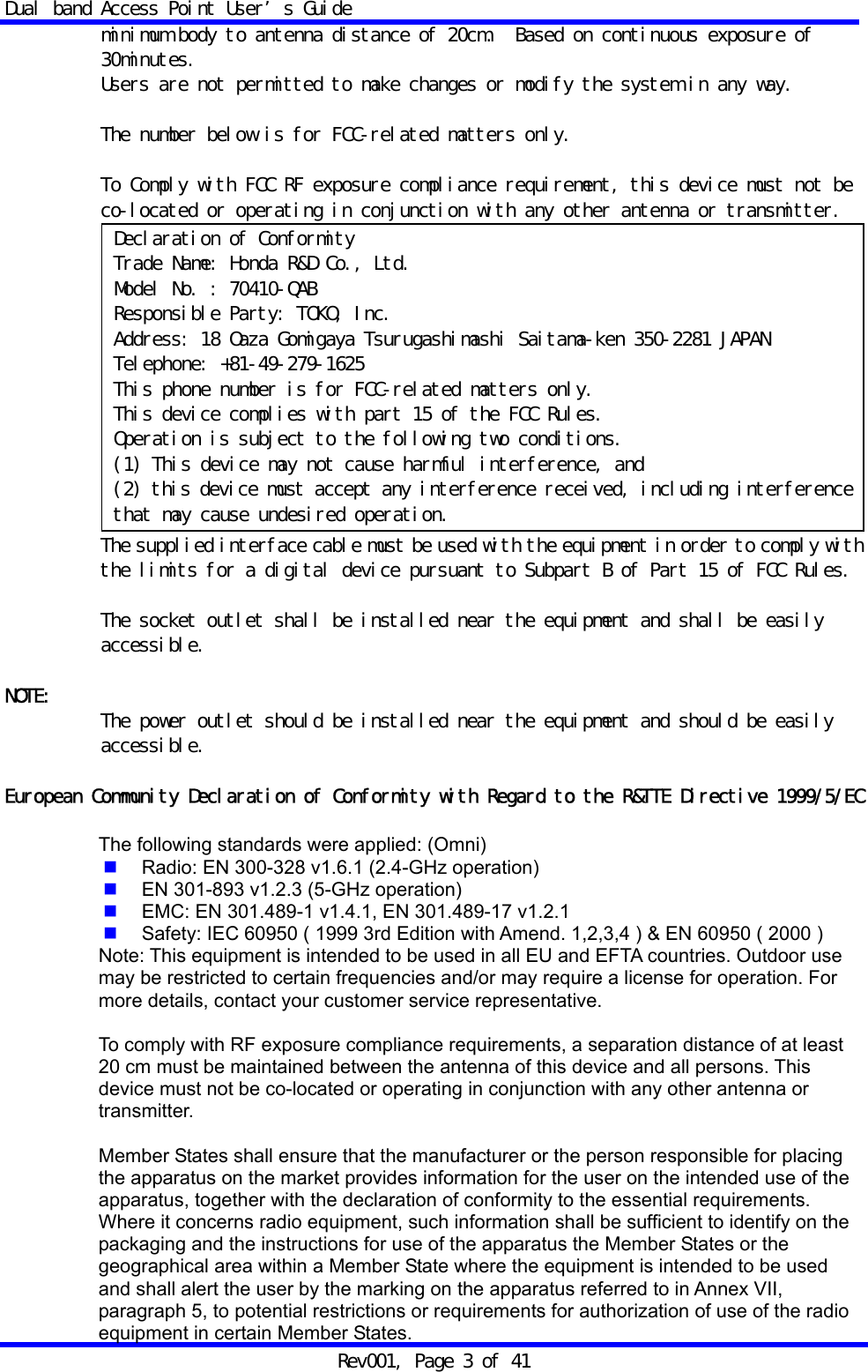 Dual band Access Point User&rsquo;s Guide Rev001, Page 3 of 41 minimum body to antenna distance of 20cm.  Based on continuous exposure of 30minutes. Users are not permitted to make changes or modify the system in any way.   The number below is for FCC-related matters only.  To Comply with FCC RF exposure compliance requirement, this device must not be co-located or operating in conjunction with any other antenna or transmitter.  The supplied interface cable must be used with the equipment in order to comply with the limits for a digital device pursuant to Subpart B of Part 15 of FCC Rules.  The socket outlet shall be installed near the equipment and shall be easily accessible.  NOTE:  The power outlet should be installed near the equipment and should be easily accessible.  European Community Declaration of Conformity with Regard to the R&amp;TTE Directive 1999/5/EC  The following standards were applied: (Omni)  Radio: EN 300-328 v1.6.1 (2.4-GHz operation)  EN 301-893 v1.2.3 (5-GHz operation)  EMC: EN 301.489-1 v1.4.1, EN 301.489-17 v1.2.1  Safety: IEC 60950 ( 1999 3rd Edition with Amend. 1,2,3,4 ) &amp; EN 60950 ( 2000 ) Note: This equipment is intended to be used in all EU and EFTA countries. Outdoor use may be restricted to certain frequencies and/or may require a license for operation. For more details, contact your customer service representative.  To comply with RF exposure compliance requirements, a separation distance of at least 20 cm must be maintained between the antenna of this device and all persons. This device must not be co-located or operating in conjunction with any other antenna or transmitter.  Member States shall ensure that the manufacturer or the person responsible for placing the apparatus on the market provides information for the user on the intended use of the apparatus, together with the declaration of conformity to the essential requirements. Where it concerns radio equipment, such information shall be sufficient to identify on the packaging and the instructions for use of the apparatus the Member States or the geographical area within a Member State where the equipment is intended to be used and shall alert the user by the marking on the apparatus referred to in Annex VII, paragraph 5, to potential restrictions or requirements for authorization of use of the radio equipment in certain Member States. Declaration of Conformity Trade Name: Honda R&amp;D Co., Ltd. Model No. : 70410-QAB Responsible Party: TOKO, Inc. Address: 18 Oaza Gomigaya Tsurugashimashi Saitama-ken 350-2281 JAPAN Telephone: +81-49-279-1625 This phone number is for FCC-related matters only. This device complies with part 15 of the FCC Rules. Operation is subject to the following two conditions. (1) This device may not cause harmful interference, and (2) this device must accept any interference received, including interference that may cause undesired operation. 