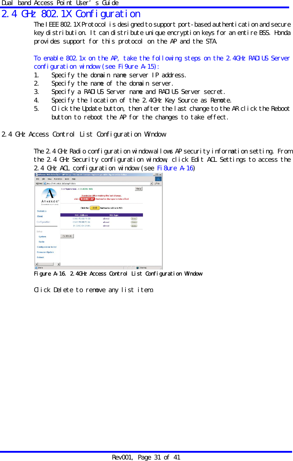 Dual band Access Point User&rsquo;s Guide Rev001, Page 31 of 41 2.4 GHz 802.1X Configuration The IEEE 802.1X Protocol is designed to support port-based authentication and secure key distribution. It can distribute unique encryption keys for an entire BSS. Honda provides support for this protocol on the AP and the STA.  To enable 802.1x on the AP, take the following steps on the 2.4GHz RADIUS Server configuration window (see Fi9ure A-15): 1.   Specify the domain name server IP address.  2.   Specify the name of the domain server. 3.   Specify a RADIUS Server name and RADIUS Server secret. 4.   Specify the location of the 2.4GHz Key Source as Remote. 5.   Click the Update button, then after the last change to the AR click the Reboot button to reboot the AP for the changes to take effect.  2.4 GHz Access Control List Configuration Window  The 2.4 GHz Radio configuration window allows AP security information setting. From the 2.4 GHz Security configuration window, click Edit ACL Settings to access the 2.4 GHz ACL configuration window (see Fi8ure A-16)  Figure A-16. 2.4GHz Access Control List Configuration Window  Click Delete to remove any list item.  