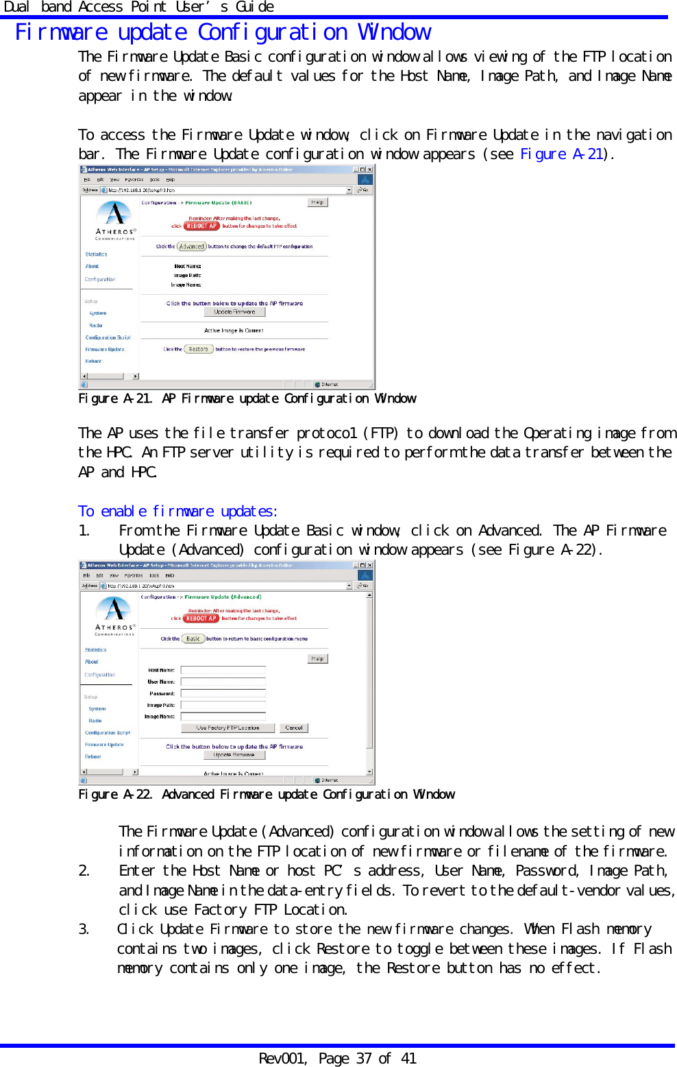 Dual band Access Point User&rsquo;s Guide Rev001, Page 37 of 41  Firmware update Configuration Window The Firmware Update Basic configuration window allows viewing of the FTP location of new firmware. The default values for the Host Name, Image Path, and Image Name appear in the window.  To access the Firmware Update window, click on Firmware Update in the navigation bar. The Firmware Update configuration window appears (see Figure A-21).  Figure A-21. AP Firmware update Configuration Window  The AP uses the file transfer protoco1 (FTP) to download the Operating image from the HPC. An FTP server utility is required to perform the data transfer between the AP and HPC.  To enable firmware updates: 1.    From the Firmware Update Basic window, click on Advanced. The AP Firmware Update (Advanced) configuration window appears (see Figure A-22).  Figure A-22. Advanced Firmware update Configuration Window   The Firmware Update (Advanced) configuration window allows the setting of new information on the FTP location of new firmware or filename of the firmware. 2.   Enter the Host Name or host PC&rsquo;s address, User Name, Password, Image Path, and Image Name in the data-entry fields. To revert to the default-vendor values, click use Factory FTP Location. 3.   Click Update Firmware to store the new firmware changes. When Flash memory contains two images, click Restore to toggle between these images. If Flash memory contains only one image, the Restore button has no effect.  