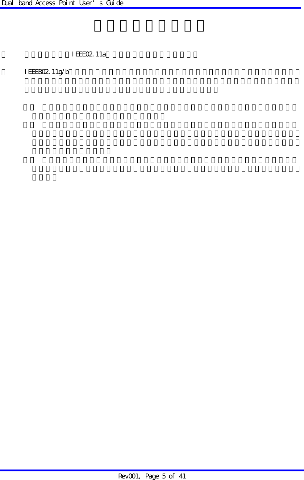 Dual band Access Point User&rsquo;s Guide Rev001, Page 5 of 41  電波に関するご注意  ・ 本機器におけるIEEE02.11aでの通信は屋内に限られます。  ・ IEEE802.11g/bで使用する周波数帯では、電子レンジ等の産業・科学・医療用機器のほか工場の製造ライン等で使用されている移動体識別用の構内無線局（免許を要する無線局）及び特定小電力無線局（免許を要しない無線局）が運用されています。  １． この機器を使用する前に、近くで移動体識別用の構内無線局及び特定小電力無線局が運用されていないことを確認してください。 ２． 万一、この機器から移動体識別用の構内無線局に対して電波干渉の事例が発生した場合には、速やかに仕様周波数を変更するか、又は電波の発射を停止した上、弊社サポートセンターにご連絡頂き、混信回避のための処置等（例えば、パーティションの設置など）についてご相談ください。 ３． その他、この機器から移動体識別用の特定小電力無線局に対して電波干渉事例が発生した場合など何かお困りのことが起きたときは、弊社サポートセンターへお問い合わせください。   