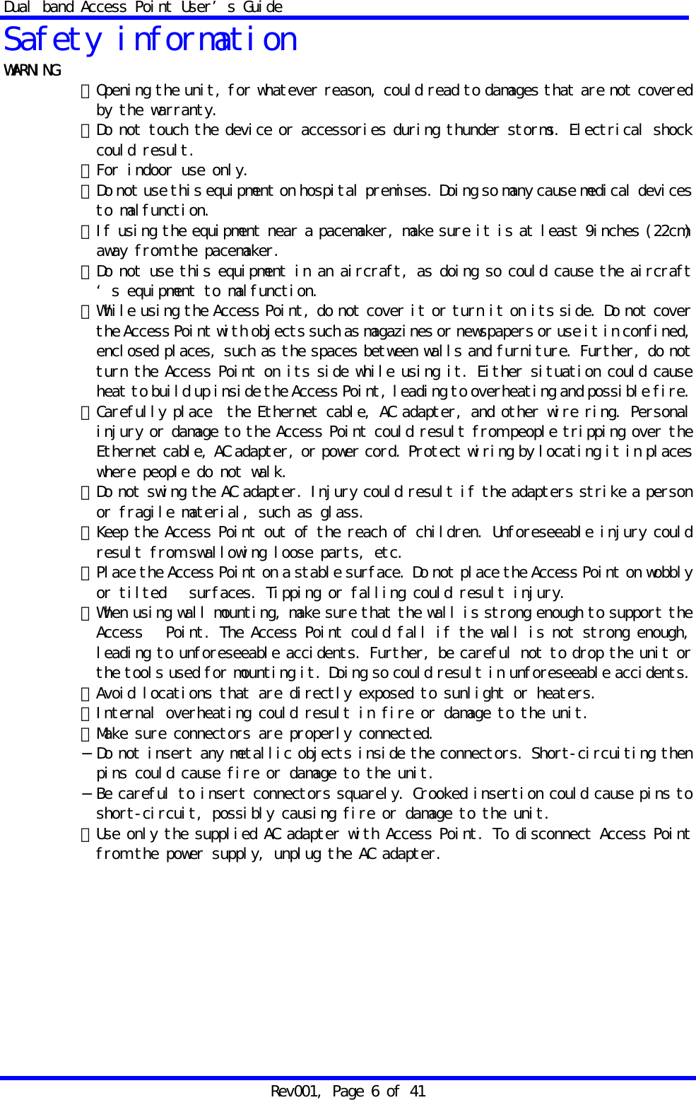 Dual band Access Point User&rsquo;s Guide Rev001, Page 6 of 41 Safety information WARNING  ・Opening the unit, for whatever reason, could read to damages that are not covered by the warranty. ・Do not touch the device or accessories during thunder storms. Electrical shock could result. ・For indoor use only. ・Do not use this equipment on hospital premises. Doing so many cause medical devices to malfunction. ・If using the equipment near a pacemaker, make sure it is at least 9inches (22cm) away from the pacemaker. ・Do not use this equipment in an aircraft, as doing so could cause the aircraft&lsquo;s equipment to malfunction. ・While using the Access Point, do not cover it or turn it on its side. Do not cover the Access Point with objects such as magazines or newspapers or use it in confined, enclosed places, such as the spaces between walls and furniture. Further, do not turn the Access Point on its side while using it. Either situation could cause heat to build up inside the Access Point, leading to overheating and possible fire. ・Carefully place  the Ethernet cable, AC adapter, and other wire ring. Personal injury or damage to the Access Point could result from people tripping over the Ethernet cable, AC adapter, or power cord. Protect wiring by locating it in places where people do not walk. ・Do not swing the AC adapter. Injury could result if the adapters strike a person or fragile material, such as glass. ・Keep the Access Point out of the reach of children. Unforeseeable injury could result from swallowing loose parts, etc. ・Place the Access Point on a stable surface. Do not place the Access Point on wobbly or tilted   surfaces. Tipping or falling could result injury. ・When using wall mounting, make sure that the wall is strong enough to support the Access   Point. The Access Point could fall if the wall is not strong enough, leading to unforeseeable accidents. Further, be careful not to drop the unit or the tools used for mounting it. Doing so could result in unforeseeable accidents. ・Avoid locations that are directly exposed to sunlight or heaters. ・Internal overheating could result in fire or damage to the unit. ・Make sure connectors are properly connected. &minus;Do not insert any metallic objects inside the connectors. Short-circuiting then pins could cause fire or damage to the unit. &minus;Be careful to insert connectors squarely. Crooked insertion could cause pins to short-circuit, possibly causing fire or damage to the unit. ・Use only the supplied AC adapter with Access Point. To disconnect Access Point from the power supply, unplug the AC adapter.   