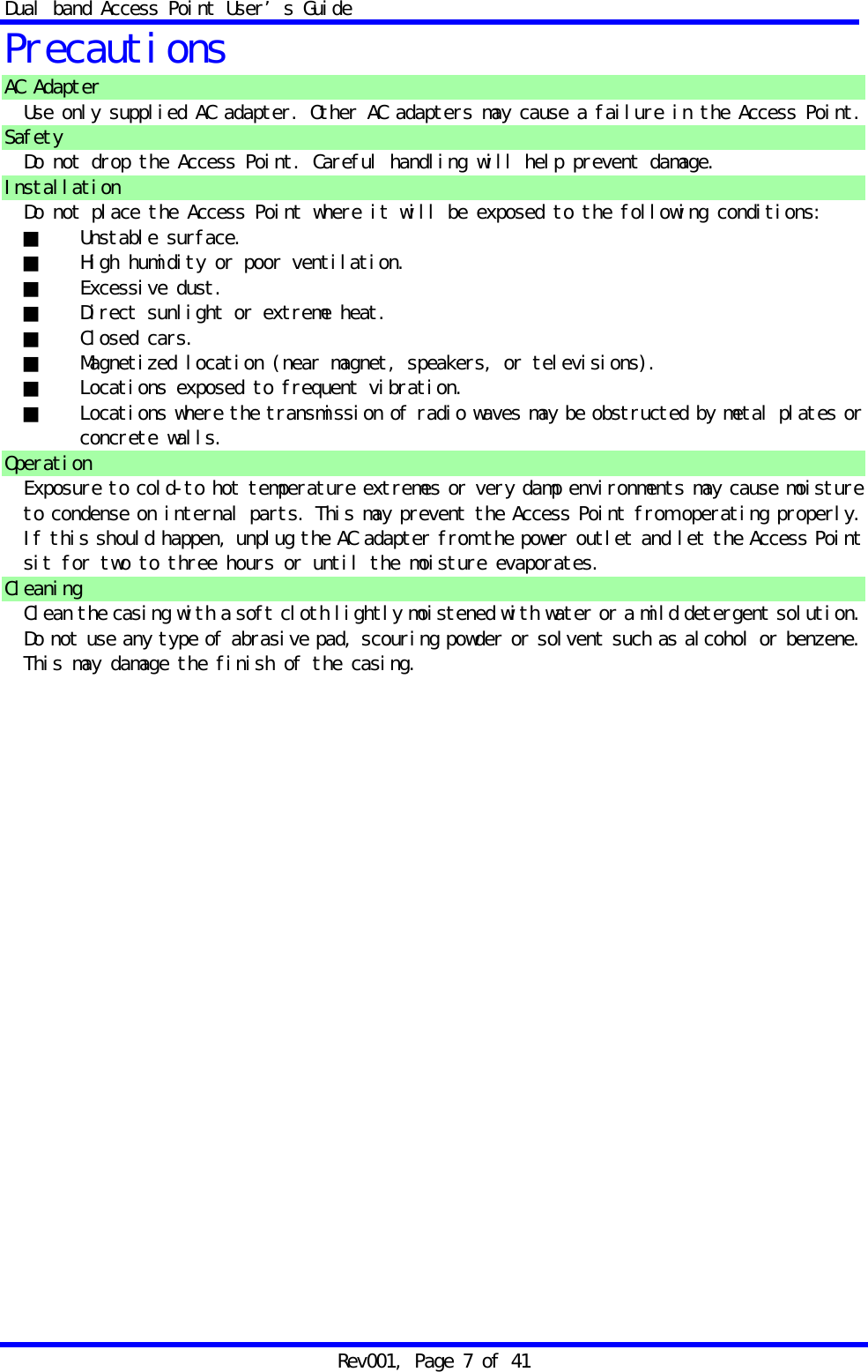 Dual band Access Point User&rsquo;s Guide Rev001, Page 7 of 41 Precautions AC Adapter Use only supplied AC adapter. Other AC adapters may cause a failure in the Access Point. Safety Do not drop the Access Point. Careful handling will help prevent damage. Installation Do not place the Access Point where it will be exposed to the following conditions: ■ Unstable surface. ■  High humidity or poor ventilation. ■ Excessive dust. ■  Direct sunlight or extreme heat. ■ Closed cars. ■  Magnetized location (near magnet, speakers, or televisions). ■  Locations exposed to frequent vibration. ■  Locations where the transmission of radio waves may be obstructed by metal plates or concrete walls. Operation Exposure to cold-to hot temperature extremes or very damp environments may cause moisture to condense on internal parts. This may prevent the Access Point from operating properly. If this should happen, unplug the AC adapter from the power outlet and let the Access Point sit for two to three hours or until the moisture evaporates. Cleaning Clean the casing with a soft cloth lightly moistened with water or a mild detergent solution. Do not use any type of abrasive pad, scouring powder or solvent such as alcohol or benzene. This may damage the finish of the casing. 
