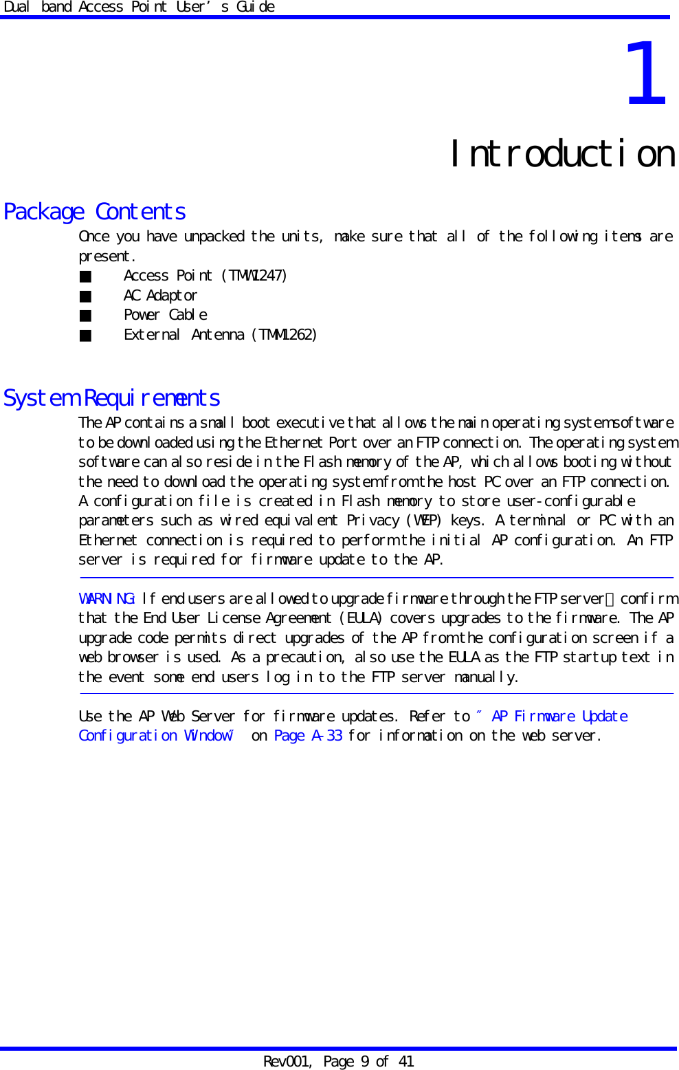 Dual band Access Point User&rsquo;s Guide Rev001, Page 9 of 41 1 Introduction  Package Contents Once you have unpacked the units, make sure that all of the following items are present. ■ Access Point (TMW1247) ■ AC Adaptor ■ Power Cable ■ External Antenna (TMM1262)   System Requirements The AP contains a small boot executive that allows the main operating system software to be downloaded using the Ethernet Port over an FTP connection. The operating system software can also reside in the Flash memory of the AP, which allows booting without the need to download the operating system from the host PC over an FTP connection. A configuration file is created in Flash memory to store user-configurable parameters such as wired equivalent Privacy (WEP) keys. A terminal or PC with an Ethernet connection is required to perform the initial AP configuration. An FTP server is required for firmware update to the AP.  WARNING: lf end users are allowed to upgrade firmware through the FTP server，confirm that the End User License Agreement (EULA) covers upgrades to the firmware. The AP upgrade code permits direct upgrades of the AP from the configuration screen if a web browser is used. As a precaution, also use the EULA as the FTP startup text in the event some end users log in to the FTP server manually.  Use the AP Web Server for firmware updates. Refer to &Prime;AP Firmware Update Configuration Window&Prime; on Page A-33 for information on the web server.   