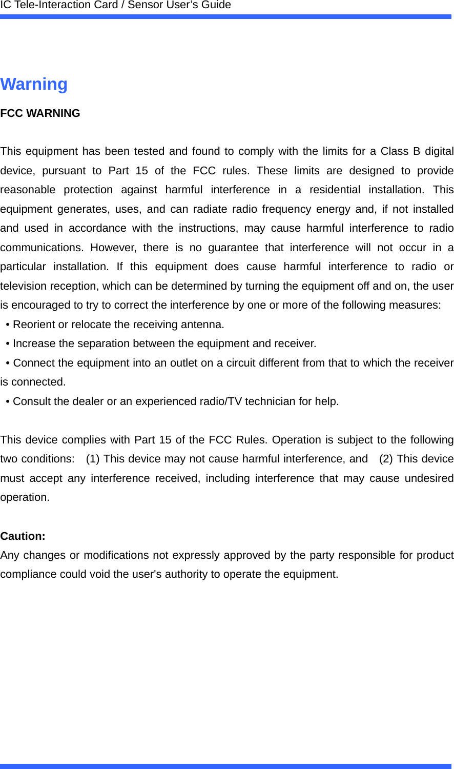  IC Tele-Interaction Card / Sensor User&rsquo;s Guide   Warning FCC WARNING  This equipment has been tested and found to comply with the limits for a Class B digital device, pursuant to Part 15 of the FCC rules. These limits are designed to provide reasonable protection against harmful interference in a residential installation. This equipment generates, uses, and can radiate radio frequency energy and, if not installed and used in accordance with the instructions, may cause harmful interference to radio communications. However, there is no guarantee that interference will not occur in a particular installation. If this equipment does cause harmful interference to radio or television reception, which can be determined by turning the equipment off and on, the user is encouraged to try to correct the interference by one or more of the following measures:   &bull; Reorient or relocate the receiving antenna.   &bull; Increase the separation between the equipment and receiver.   &bull; Connect the equipment into an outlet on a circuit different from that to which the receiver is connected.   &bull; Consult the dealer or an experienced radio/TV technician for help.      This device complies with Part 15 of the FCC Rules. Operation is subject to the following two conditions:    (1) This device may not cause harmful interference, and    (2) This device must accept any interference received, including interference that may cause undesired operation.    Caution:  Any changes or modifications not expressly approved by the party responsible for product compliance could void the user's authority to operate the equipment. 